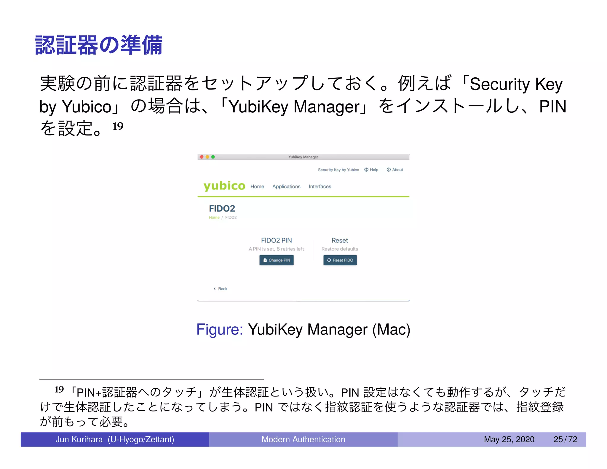 認証器の準備 実験の前に認証器をセットアップしておく。例えば「Security Key by Yubico」の場合は、「YubiKey Manager」をインストールし、PIN を設定。19 Figure: YubiKey Manager (Mac) 19「PIN+認証器へのタッチ」が生体認証という扱い。PIN 設定はなくても動作するが、タッチだ けで生体認証したことになってしまう。PIN ではなく指紋認証を使うような認証器では、指紋登録 が前もって必要。 Jun Kurihara (U-Hyogo/Zettant) Modern Authentication May 25, 2020 25 / 72 