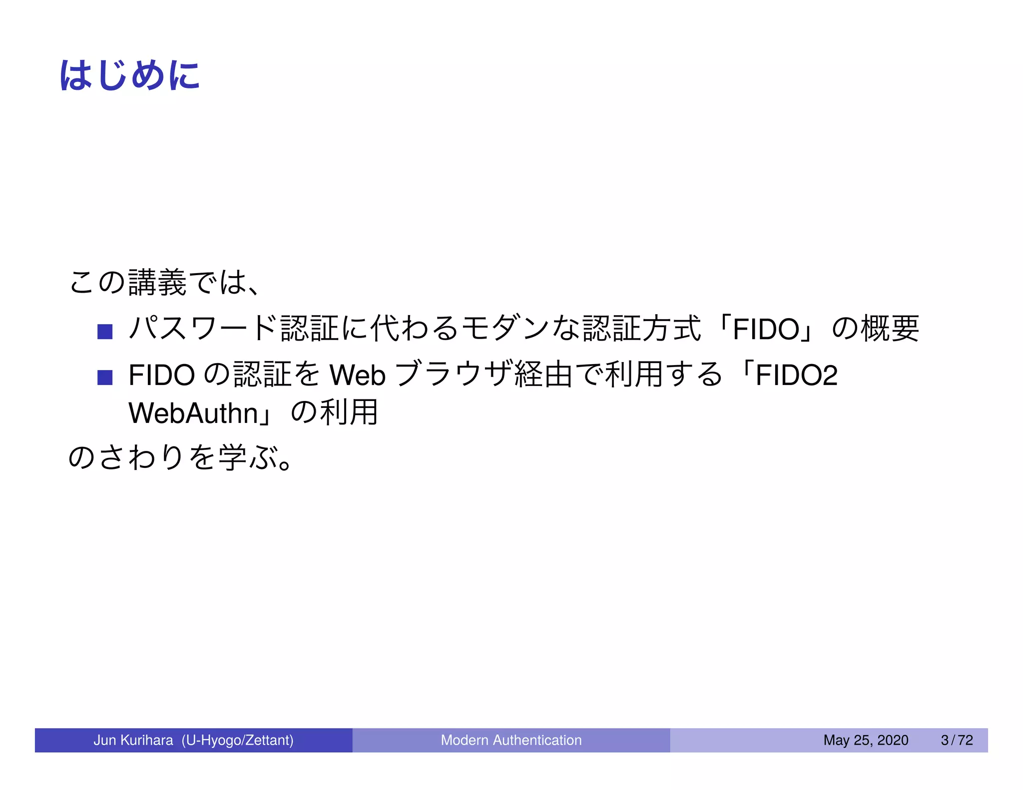 はじめに この講義では、 パスワード認証に代わるモダンな認証方式「FIDO」の概要 FIDO の認証を Web ブラウザ経由で利用する「FIDO2 WebAuthn」の利用 のさわりを学ぶ。 Jun Kurihara (U-Hyogo/Zettant) Modern Authentication May 25, 2020 3 / 72 
