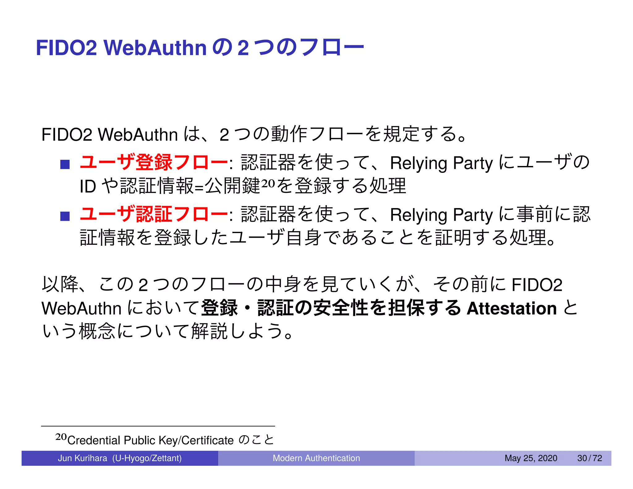 FIDO2 WebAuthn の 2 つのフロー FIDO2 WebAuthn は、2 つの動作フローを規定する。 ユーザ登録フロー: 認証器を使って、Relying Party にユーザの ID や認証情報=公開鍵20を登録する処理 ユーザ認証フロー: 認証器を使って、Relying Party に事前に認 証情報を登録したユーザ自身であることを証明する処理。 以降、この 2 つのフローの中身を見ていくが、その前に FIDO2 WebAuthn において登録・認証の安全性を担保する Attestation と いう概念について解説しよう。 20Credential Public Key/Certiﬁcate のこと Jun Kurihara (U-Hyogo/Zettant) Modern Authentication May 25, 2020 30 / 72 