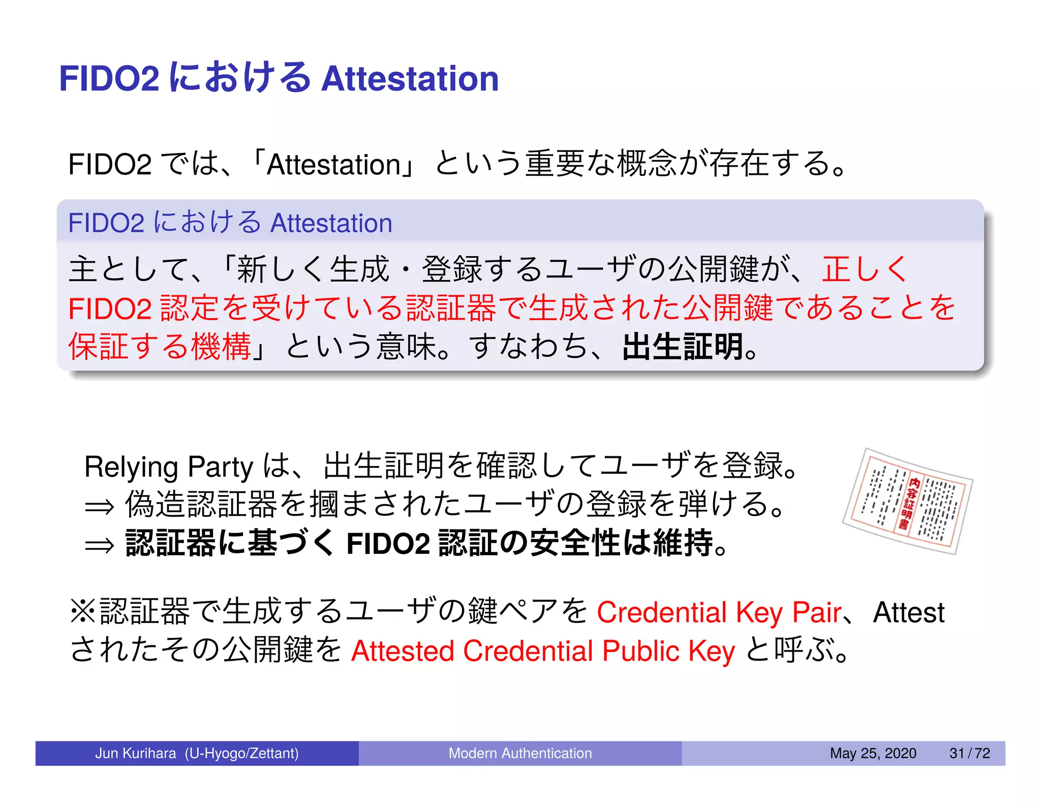 FIDO2 における Attestation FIDO2 では、「Attestation」という重要な概念が存在する。 FIDO2 における Attestation 主として、「新しく生成・登録するユーザの公開鍵が、正しく FIDO2 認定を受けている認証器で生成された公開鍵であることを 保証する機構」という意味。すなわち、出生証明。 Relying Party は、出生証明を確認してユーザを登録。 ⇒ 偽造認証器を摑まされたユーザの登録を弾ける。 ⇒ 認証器に基づく FIDO2 認証の安全性は維持。 ※認証器で生成するユーザの鍵ペアを Credential Key Pair、Attest されたその公開鍵を Attested Credential Public Key と呼ぶ。 Jun Kurihara (U-Hyogo/Zettant) Modern Authentication May 25, 2020 31 / 72 