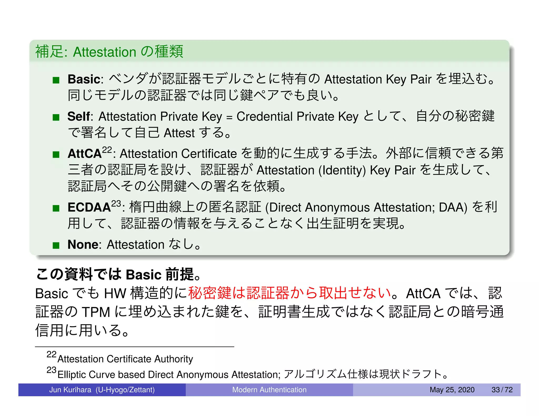 補足: Attestation の種類 Basic: ベンダが認証器モデルごとに特有の Attestation Key Pair を埋込む。 同じモデルの認証器では同じ鍵ペアでも良い。 Self: Attestation Private Key = Credential Private Key として、自分の秘密鍵 で署名して自己 Attest する。 AttCA22 : Attestation Certiﬁcate を動的に生成する手法。外部に信頼できる第 三者の認証局を設け、認証器が Attestation (Identity) Key Pair を生成して、 認証局へその公開鍵への署名を依頼。 ECDAA23 : 楕円曲線上の匿名認証 (Direct Anonymous Attestation; DAA) を利 用して、認証器の情報を与えることなく出生証明を実現。 None: Attestation なし。 この資料では Basic 前提。 Basic でも HW 構造的に秘密鍵は認証器から取出せない。AttCA では、認 証器の TPM に埋め込まれた鍵を、証明書生成ではなく認証局との暗号通 信用に用いる。 22 Attestation Certiﬁcate Authority 23 Elliptic Curve based Direct Anonymous Attestation; アルゴリズム仕様は現状ドラフト。 Jun Kurihara (U-Hyogo/Zettant) Modern Authentication May 25, 2020 33 / 72 