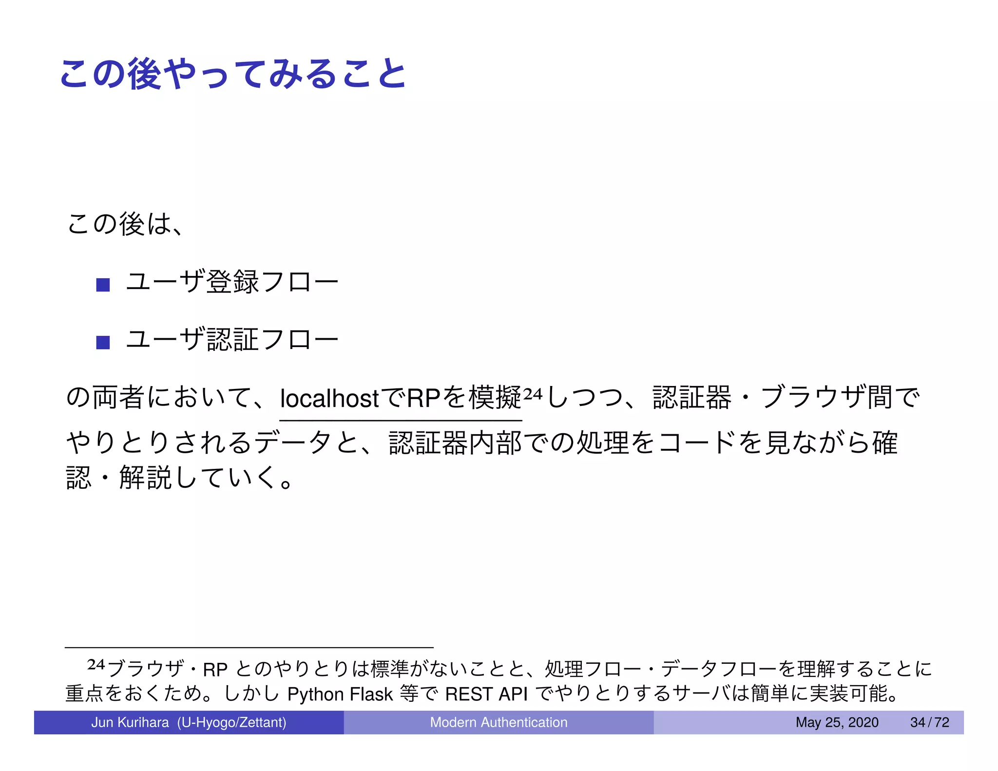 この後やってみること この後は、 ユーザ登録フロー ユーザ認証フロー の両者において、localhostでRPを模擬24しつつ、認証器・ブラウザ間で やりとりされるデータと、認証器内部での処理をコードを見ながら確 認・解説していく。 24ブラウザ・RP とのやりとりは標準がないことと、処理フロー・データフローを理解することに 重点をおくため。しかし Python Flask 等で REST API でやりとりするサーバは簡単に実装可能。 Jun Kurihara (U-Hyogo/Zettant) Modern Authentication May 25, 2020 34 / 72 