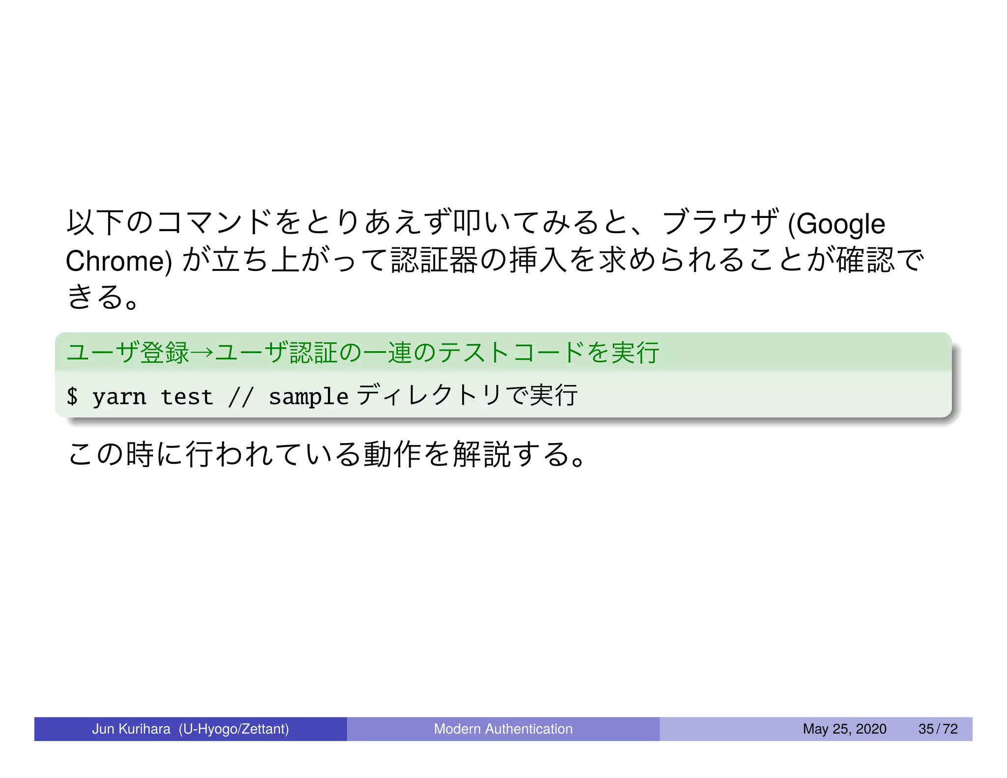 以下のコマンドをとりあえず叩いてみると、ブラウザ (Google Chrome) が立ち上がって認証器の挿入を求められることが確認で きる。 ユーザ登録→ユーザ認証の一連のテストコードを実行 $ yarn test // sample ディレクトリで実行 この時に行われている動作を解説する。 Jun Kurihara (U-Hyogo/Zettant) Modern Authentication May 25, 2020 35 / 72 