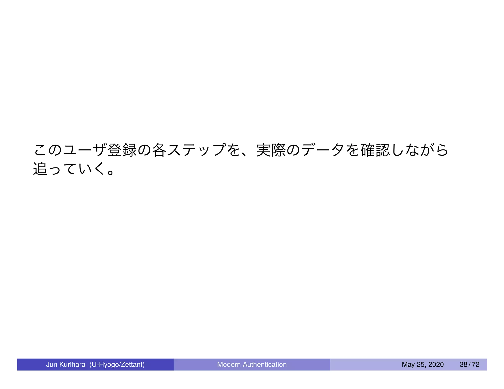 このユーザ登録の各ステップを、実際のデータを確認しながら 追っていく。 Jun Kurihara (U-Hyogo/Zettant) Modern Authentication May 25, 2020 38 / 72 