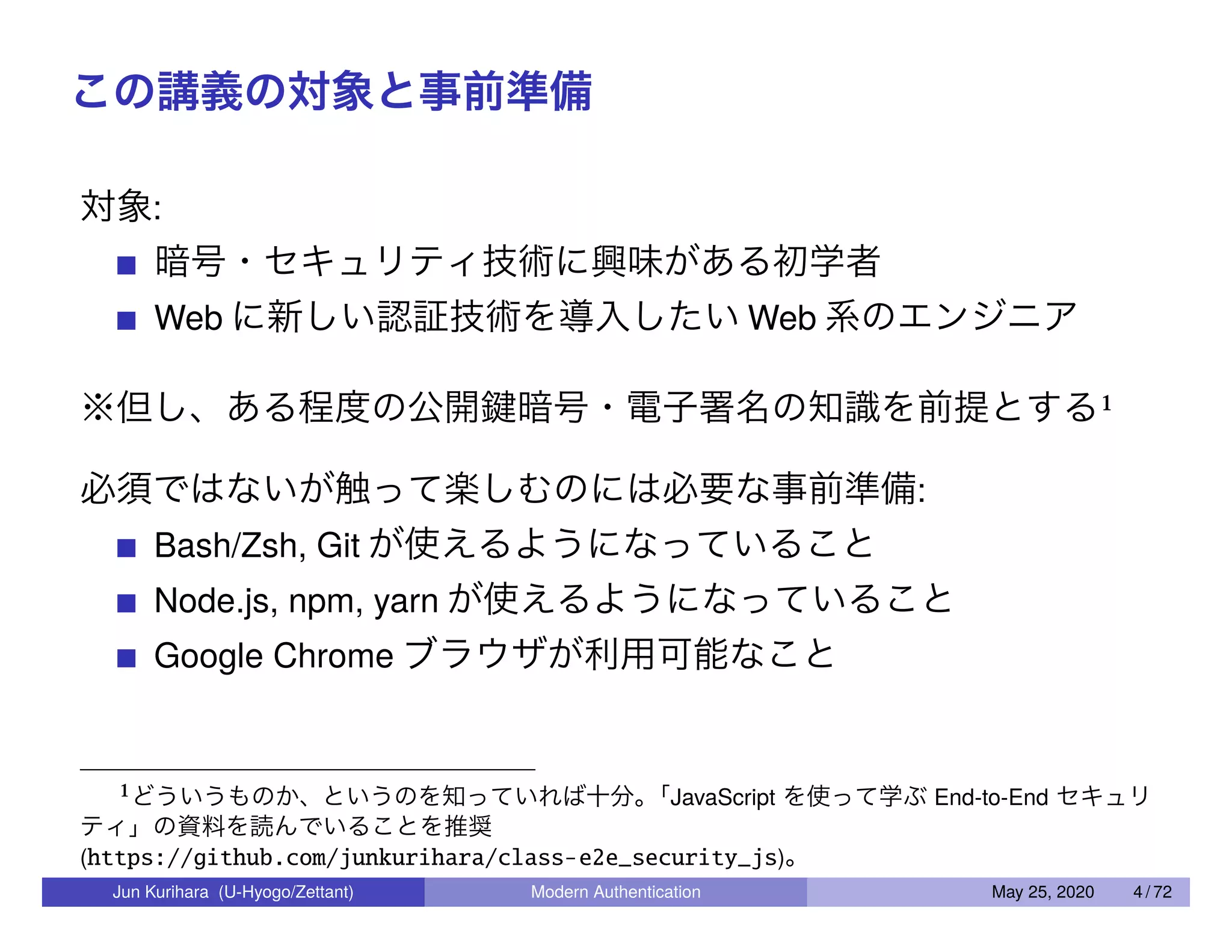 この講義の対象と事前準備 対象: 暗号・セキュリティ技術に興味がある初学者 Web に新しい認証技術を導入したい Web 系のエンジニア ※但し、ある程度の公開鍵暗号・電子署名の知識を前提とする1 必須ではないが触って楽しむのには必要な事前準備: Bash/Zsh, Git が使えるようになっていること Node.js, npm, yarn が使えるようになっていること Google Chrome ブラウザが利用可能なこと 1どういうものか、というのを知っていれば十分。「JavaScript を使って学ぶ End-to-End セキュリ ティ」の資料を読んでいることを推奨 (https://github.com/junkurihara/class-e2e_security_js)。 Jun Kurihara (U-Hyogo/Zettant) Modern Authentication May 25, 2020 4 / 72 