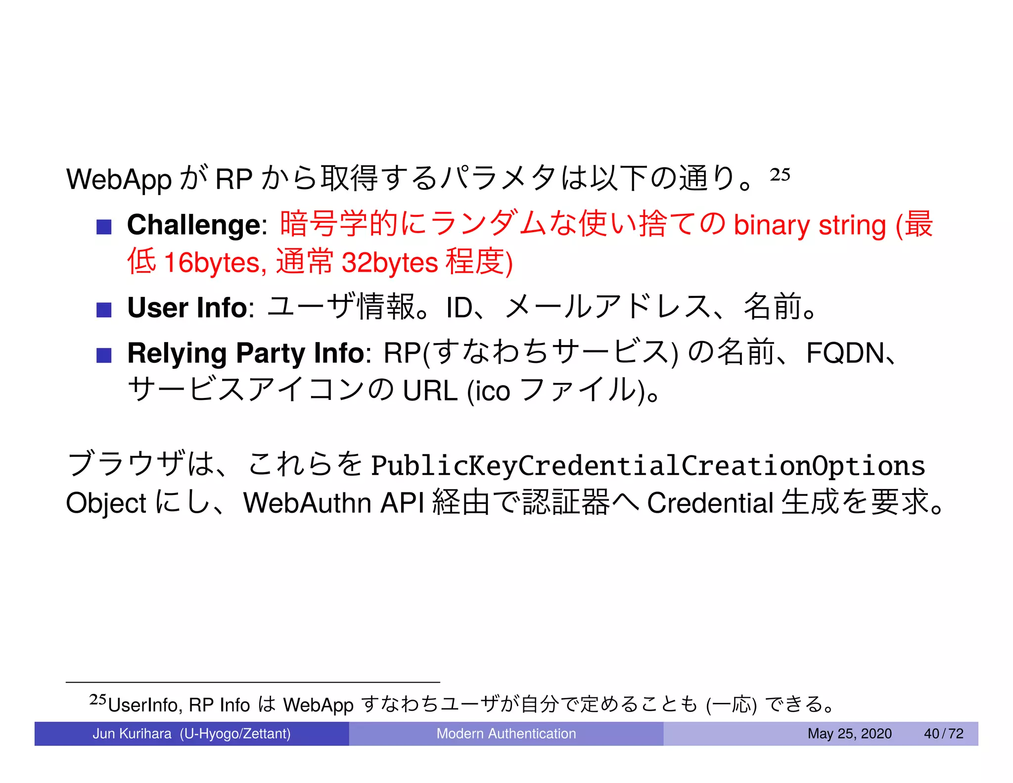 WebApp が RP から取得するパラメタは以下の通り。25 Challenge: 暗号学的にランダムな使い捨ての binary string (最 低 16bytes, 通常 32bytes 程度) User Info: ユーザ情報。ID、メールアドレス、名前。 Relying Party Info: RP(すなわちサービス) の名前、FQDN、 サービスアイコンの URL (ico ファイル)。 ブラウザは、これらを PublicKeyCredentialCreationOptions Object にし、WebAuthn API 経由で認証器へ Credential 生成を要求。 25UserInfo, RP Info は WebApp すなわちユーザが自分で定めることも (一応) できる。 Jun Kurihara (U-Hyogo/Zettant) Modern Authentication May 25, 2020 40 / 72 
