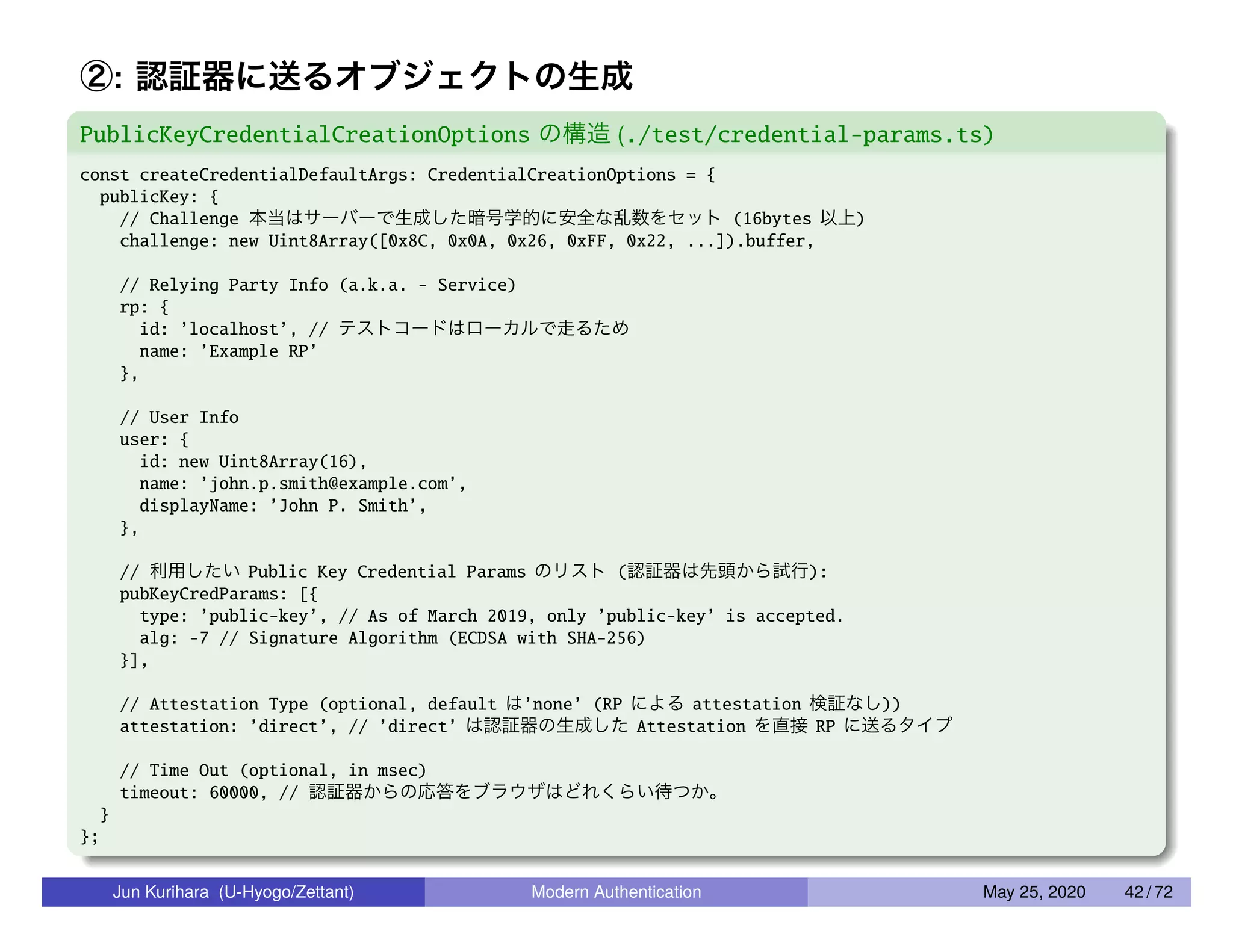 ②: 認証器に送るオブジェクトの生成 PublicKeyCredentialCreationOptions の構造 (./test/credential-params.ts) const createCredentialDefaultArgs: CredentialCreationOptions = { publicKey: { // Challenge 本当はサーバーで生成した暗号学的に安全な乱数をセット (16bytes 以上) challenge: new Uint8Array([0x8C, 0x0A, 0x26, 0xFF, 0x22, ...]).buffer, // Relying Party Info (a.k.a. - Service) rp: { id: ’localhost’, // テストコードはローカルで走るため name: ’Example RP’ }, // User Info user: { id: new Uint8Array(16), name: ’john.p.smith@example.com’, displayName: ’John P. Smith’, }, // 利用したい Public Key Credential Params のリスト (認証器は先頭から試行): pubKeyCredParams: [{ type: ’public-key’, // As of March 2019, only ’public-key’ is accepted. alg: -7 // Signature Algorithm (ECDSA with SHA-256) }], // Attestation Type (optional, default は’none’ (RP による attestation 検証なし)) attestation: ’direct’, // ’direct’ は認証器の生成した Attestation を直接 RP に送るタイプ // Time Out (optional, in msec) timeout: 60000, // 認証器からの応答をブラウザはどれくらい待つか。 } }; Jun Kurihara (U-Hyogo/Zettant) Modern Authentication May 25, 2020 42 / 72 