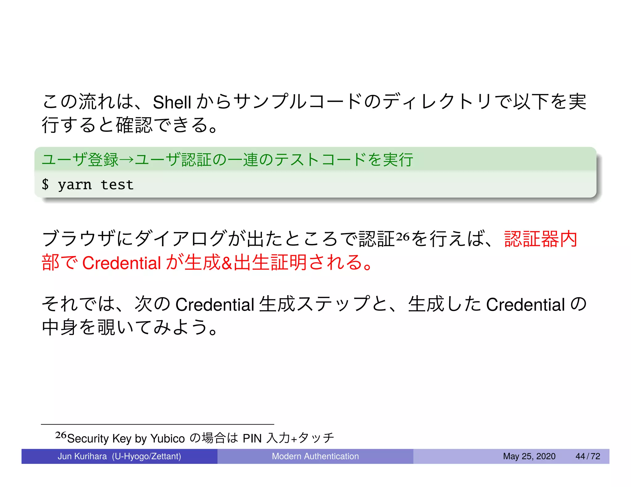この流れは、Shell からサンプルコードのディレクトリで以下を実 行すると確認できる。 ユーザ登録→ユーザ認証の一連のテストコードを実行 $ yarn test ブラウザにダイアログが出たところで認証26を行えば、認証器内 部で Credential が生成&出生証明される。 それでは、次の Credential 生成ステップと、生成した Credential の 中身を覗いてみよう。 26Security Key by Yubico の場合は PIN 入力+タッチ Jun Kurihara (U-Hyogo/Zettant) Modern Authentication May 25, 2020 44 / 72 