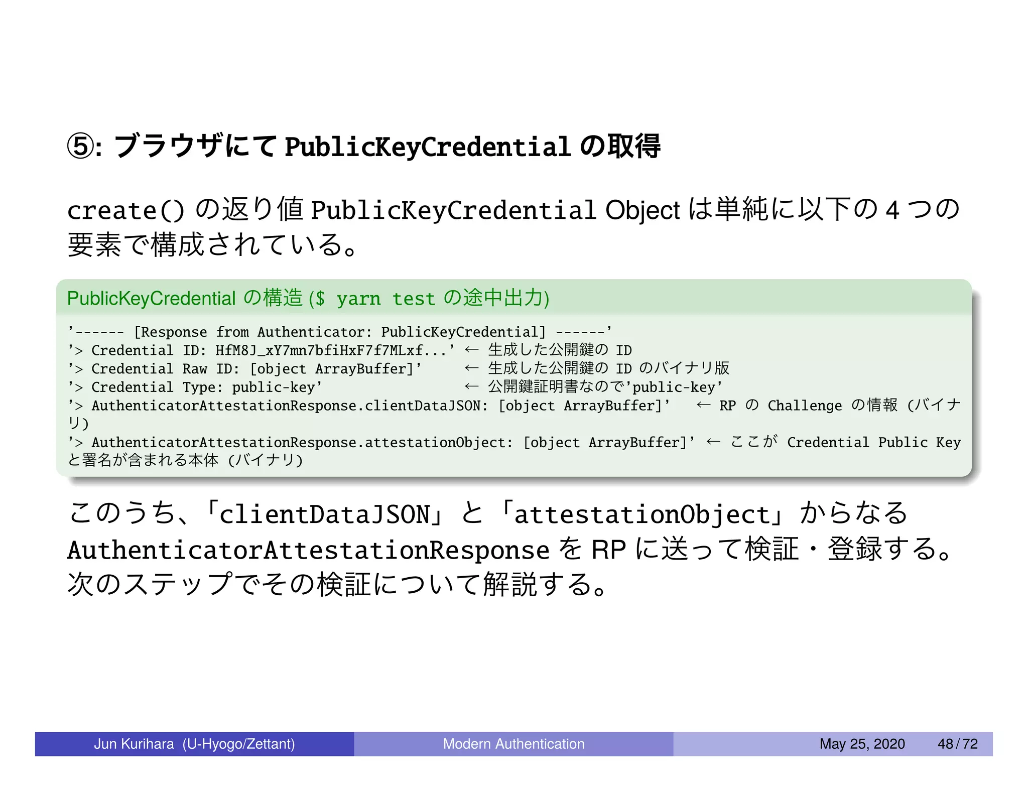 ⑤: ブラウザにて PublicKeyCredential の取得 create() の返り値 PublicKeyCredential Object は単純に以下の 4 つの 要素で構成されている。 PublicKeyCredential の構造 ($ yarn test の途中出力) ’------ [Response from Authenticator: PublicKeyCredential] ------’ ’> Credential ID: HfM8J_xY7mn7bfiHxF7f7MLxf...’ ← 生成した公開鍵の ID ’> Credential Raw ID: [object ArrayBuffer]’ ← 生成した公開鍵の ID のバイナリ版 ’> Credential Type: public-key’ ← 公開鍵証明書なので’public-key’ ’> AuthenticatorAttestationResponse.clientDataJSON: [object ArrayBuffer]’ ← RP の Challenge の情報 (バイナ リ) ’> AuthenticatorAttestationResponse.attestationObject: [object ArrayBuffer]’ ← ここが Credential Public Key と署名が含まれる本体 (バイナリ) このうち、「clientDataJSON」と「attestationObject」からなる AuthenticatorAttestationResponse を RP に送って検証・登録する。 次のステップでその検証について解説する。 Jun Kurihara (U-Hyogo/Zettant) Modern Authentication May 25, 2020 48 / 72 
