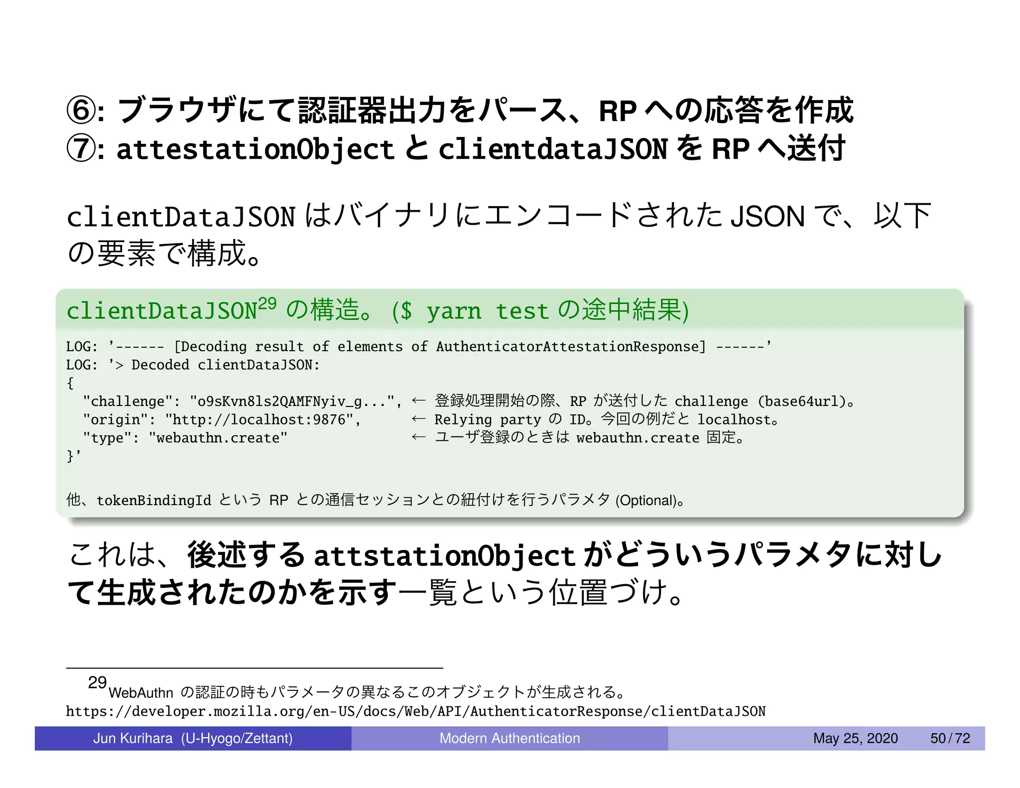 ⑥: ブラウザにて認証器出力をパース、RP への応答を作成 ⑦: attestationObject と clientdataJSON を RP へ送付 clientDataJSON はバイナリにエンコードされた JSON で、以下 の要素で構成。 clientDataJSON29 の構造。 ($ yarn test の途中結果) LOG: ’------ [Decoding result of elements of AuthenticatorAttestationResponse] ------’ LOG: ’> Decoded clientDataJSON: { "challenge": "o9sKvn8ls2QAMFNyiv_g...", ← 登録処理開始の際、RP が送付した challenge (base64url)。 "origin": "http://localhost:9876", ← Relying party の ID。今回の例だと localhost。 "type": "webauthn.create" ← ユーザ登録のときは webauthn.create 固定。 }’ 他、tokenBindingId という RP との通信セッションとの紐付けを行うパラメタ (Optional)。 これは、後述する attstationObject がどういうパラメタに対し て生成されたのかを示す一覧という位置づけ。 29 WebAuthn の認証の時もパラメータの異なるこのオブジェクトが生成される。 https://developer.mozilla.org/en-US/docs/Web/API/AuthenticatorResponse/clientDataJSON Jun Kurihara (U-Hyogo/Zettant) Modern Authentication May 25, 2020 50 / 72 