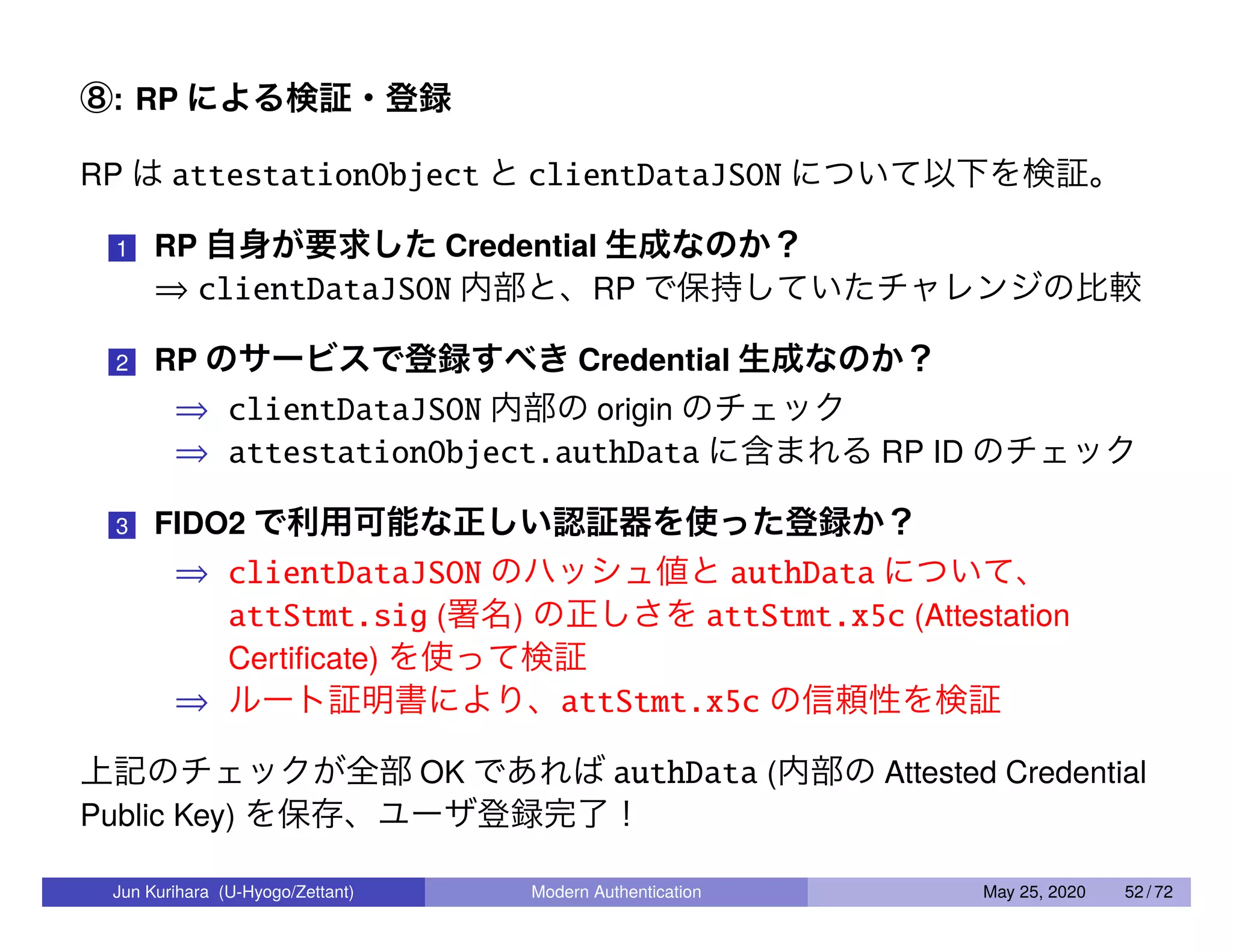 ⑧: RP による検証・登録 RP は attestationObject と clientDataJSON について以下を検証。 1 RP 自身が要求した Credential 生成なのか？ ⇒ clientDataJSON 内部と、RP で保持していたチャレンジの比較 2 RP のサービスで登録すべき Credential 生成なのか？ ⇒ clientDataJSON 内部の origin のチェック ⇒ attestationObject.authData に含まれる RP ID のチェック 3 FIDO2 で利用可能な正しい認証器を使った登録か？ ⇒ clientDataJSON のハッシュ値と authData について、 attStmt.sig (署名) の正しさを attStmt.x5c (Attestation Certiﬁcate) を使って検証 ⇒ ルート証明書により、attStmt.x5c の信頼性を検証 上記のチェックが全部 OK であれば authData (内部の Attested Credential Public Key) を保存、ユーザ登録完了！ Jun Kurihara (U-Hyogo/Zettant) Modern Authentication May 25, 2020 52 / 72 