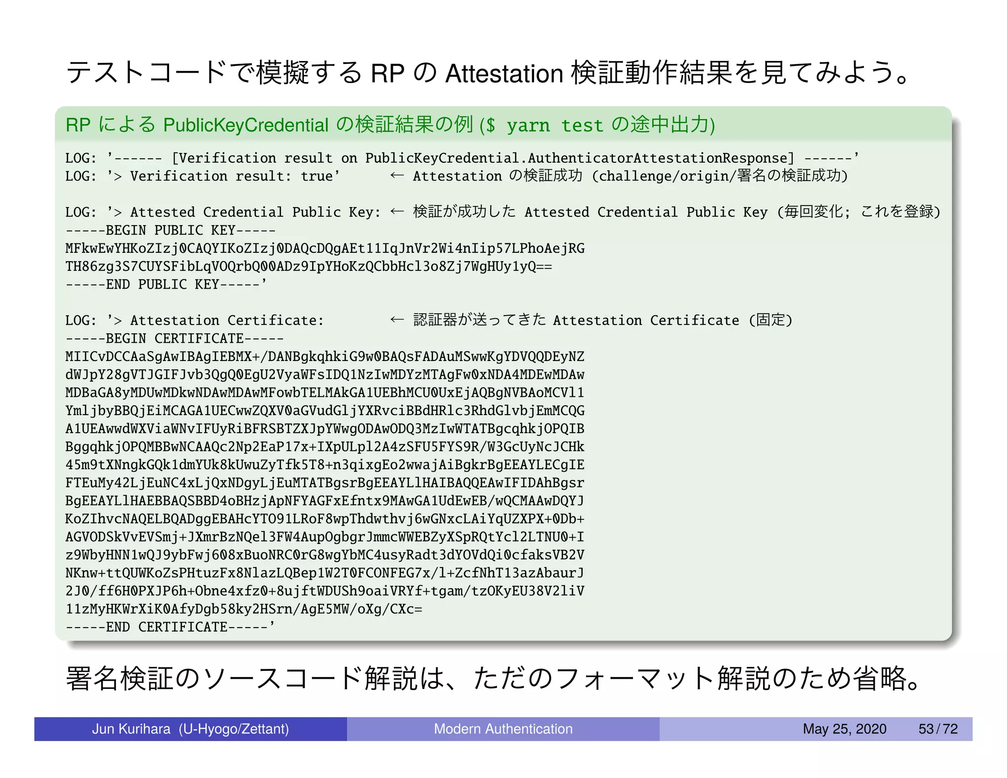 テストコードで模擬する RP の Attestation 検証動作結果を見てみよう。 RP による PublicKeyCredential の検証結果の例 ($ yarn test の途中出力) LOG: ’------ [Verification result on PublicKeyCredential.AuthenticatorAttestationResponse] ------’ LOG: ’> Verification result: true’ ← Attestation の検証成功 (challenge/origin/署名の検証成功) LOG: ’> Attested Credential Public Key: ← 検証が成功した Attested Credential Public Key (毎回変化; これを登録) -----BEGIN PUBLIC KEY----- MFkwEwYHKoZIzj0CAQYIKoZIzj0DAQcDQgAEt11IqJnVr2Wi4nIip57LPhoAejRG TH86zg3S7CUYSFibLqVOQrbQ00ADz9IpYHoKzQCbbHcl3o8Zj7WgHUy1yQ== -----END PUBLIC KEY-----’ LOG: ’> Attestation Certificate: ← 認証器が送ってきた Attestation Certificate (固定) -----BEGIN CERTIFICATE----- MIICvDCCAaSgAwIBAgIEBMX+/DANBgkqhkiG9w0BAQsFADAuMSwwKgYDVQQDEyNZ dWJpY28gVTJGIFJvb3QgQ0EgU2VyaWFsIDQ1NzIwMDYzMTAgFw0xNDA4MDEwMDAw MDBaGA8yMDUwMDkwNDAwMDAwMFowbTELMAkGA1UEBhMCU0UxEjAQBgNVBAoMCVl1 YmljbyBBQjEiMCAGA1UECwwZQXV0aGVudGljYXRvciBBdHRlc3RhdGlvbjEmMCQG A1UEAwwdWXViaWNvIFUyRiBFRSBTZXJpYWwgODAwODQ3MzIwWTATBgcqhkjOPQIB BggqhkjOPQMBBwNCAAQc2Np2EaP17x+IXpULpl2A4zSFU5FYS9R/W3GcUyNcJCHk 45m9tXNngkGQk1dmYUk8kUwuZyTfk5T8+n3qixgEo2wwajAiBgkrBgEEAYLECgIE FTEuMy42LjEuNC4xLjQxNDgyLjEuMTATBgsrBgEEAYLlHAIBAQQEAwIFIDAhBgsr BgEEAYLlHAEBBAQSBBD4oBHzjApNFYAGFxEfntx9MAwGA1UdEwEB/wQCMAAwDQYJ KoZIhvcNAQELBQADggEBAHcYTO91LRoF8wpThdwthvj6wGNxcLAiYqUZXPX+0Db+ AGVODSkVvEVSmj+JXmrBzNQel3FW4AupOgbgrJmmcWWEBZyXSpRQtYcl2LTNU0+I z9WbyHNN1wQJ9ybFwj608xBuoNRC0rG8wgYbMC4usyRadt3dYOVdQi0cfaksVB2V NKnw+ttQUWKoZsPHtuzFx8NlazLQBep1W2T0FCONFEG7x/l+ZcfNhT13azAbaurJ 2J0/ff6H0PXJP6h+Obne4xfz0+8ujftWDUSh9oaiVRYf+tgam/tzOKyEU38V2liV 11zMyHKWrXiK0AfyDgb58ky2HSrn/AgE5MW/oXg/CXc= -----END CERTIFICATE-----’ 署名検証のソースコード解説は、ただのフォーマット解説のため省略。 Jun Kurihara (U-Hyogo/Zettant) Modern Authentication May 25, 2020 53 / 72 