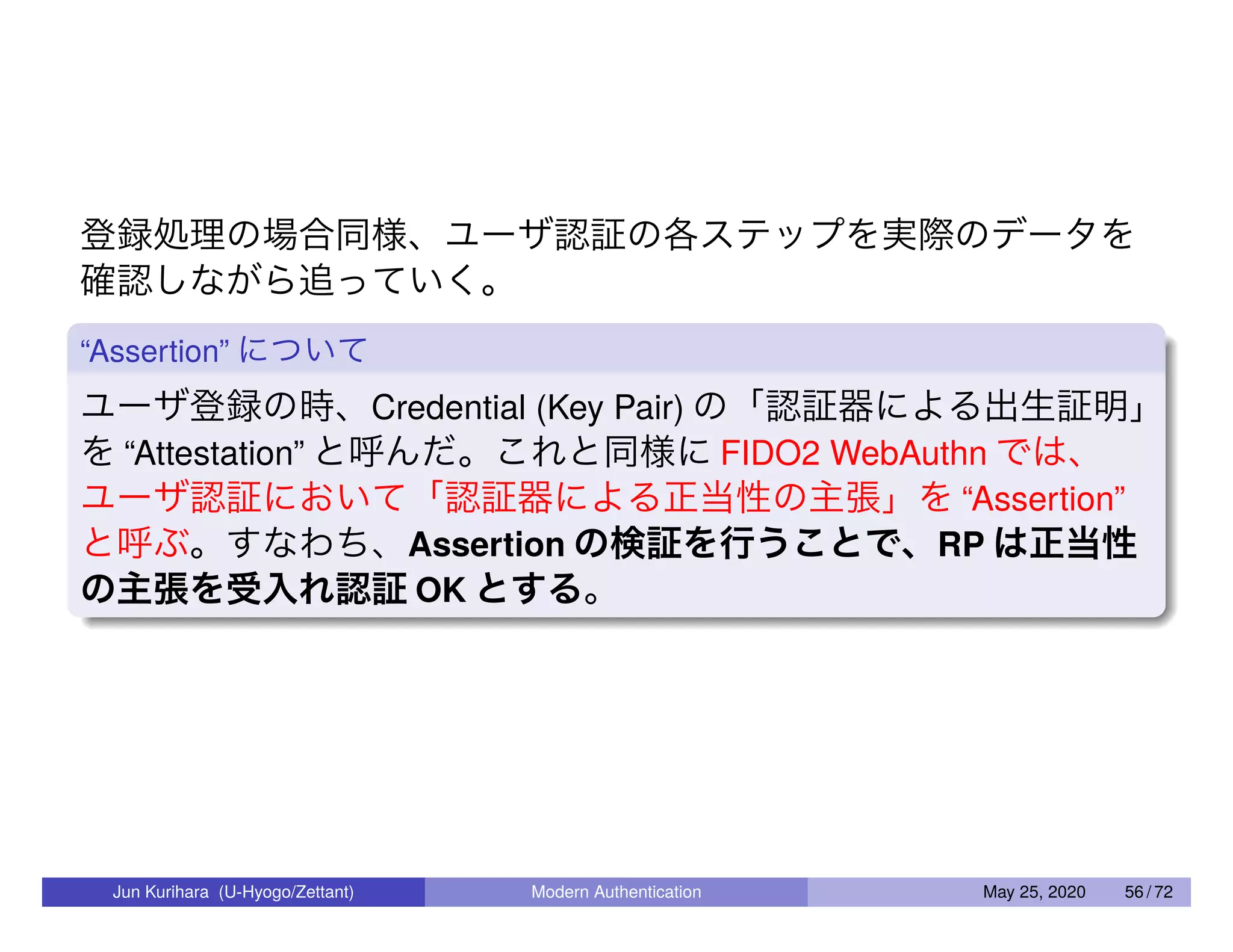 登録処理の場合同様、ユーザ認証の各ステップを実際のデータを 確認しながら追っていく。 “Assertion” について ユーザ登録の時、Credential (Key Pair) の「認証器による出生証明」 を “Attestation” と呼んだ。これと同様に FIDO2 WebAuthn では、 ユーザ認証において「認証器による正当性の主張」を “Assertion” と呼ぶ。すなわち、Assertion の検証を行うことで、RP は正当性 の主張を受入れ認証 OK とする。 Jun Kurihara (U-Hyogo/Zettant) Modern Authentication May 25, 2020 56 / 72 