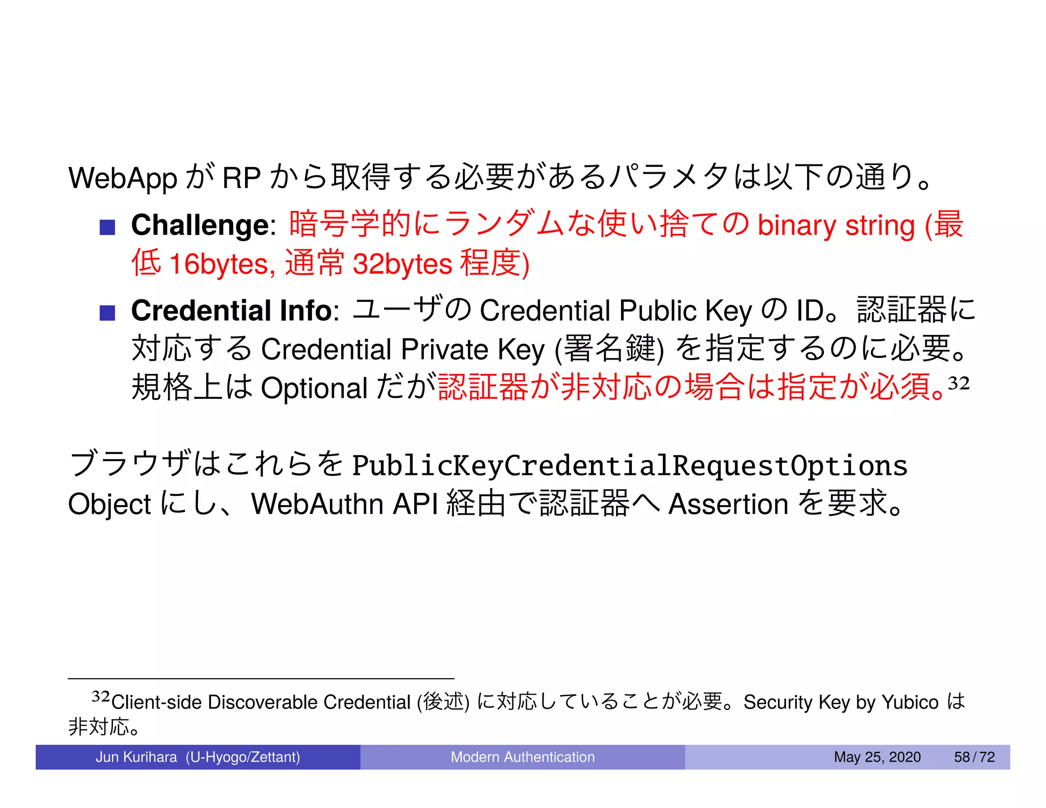 WebApp が RP から取得する必要があるパラメタは以下の通り。 Challenge: 暗号学的にランダムな使い捨ての binary string (最 低 16bytes, 通常 32bytes 程度) Credential Info: ユーザの Credential Public Key の ID。認証器に 対応する Credential Private Key (署名鍵) を指定するのに必要。 規格上は Optional だが認証器が非対応の場合は指定が必須。32 ブラウザはこれらを PublicKeyCredentialRequestOptions Object にし、WebAuthn API 経由で認証器へ Assertion を要求。 32Client-side Discoverable Credential (後述) に対応していることが必要。Security Key by Yubico は 非対応。 Jun Kurihara (U-Hyogo/Zettant) Modern Authentication May 25, 2020 58 / 72 