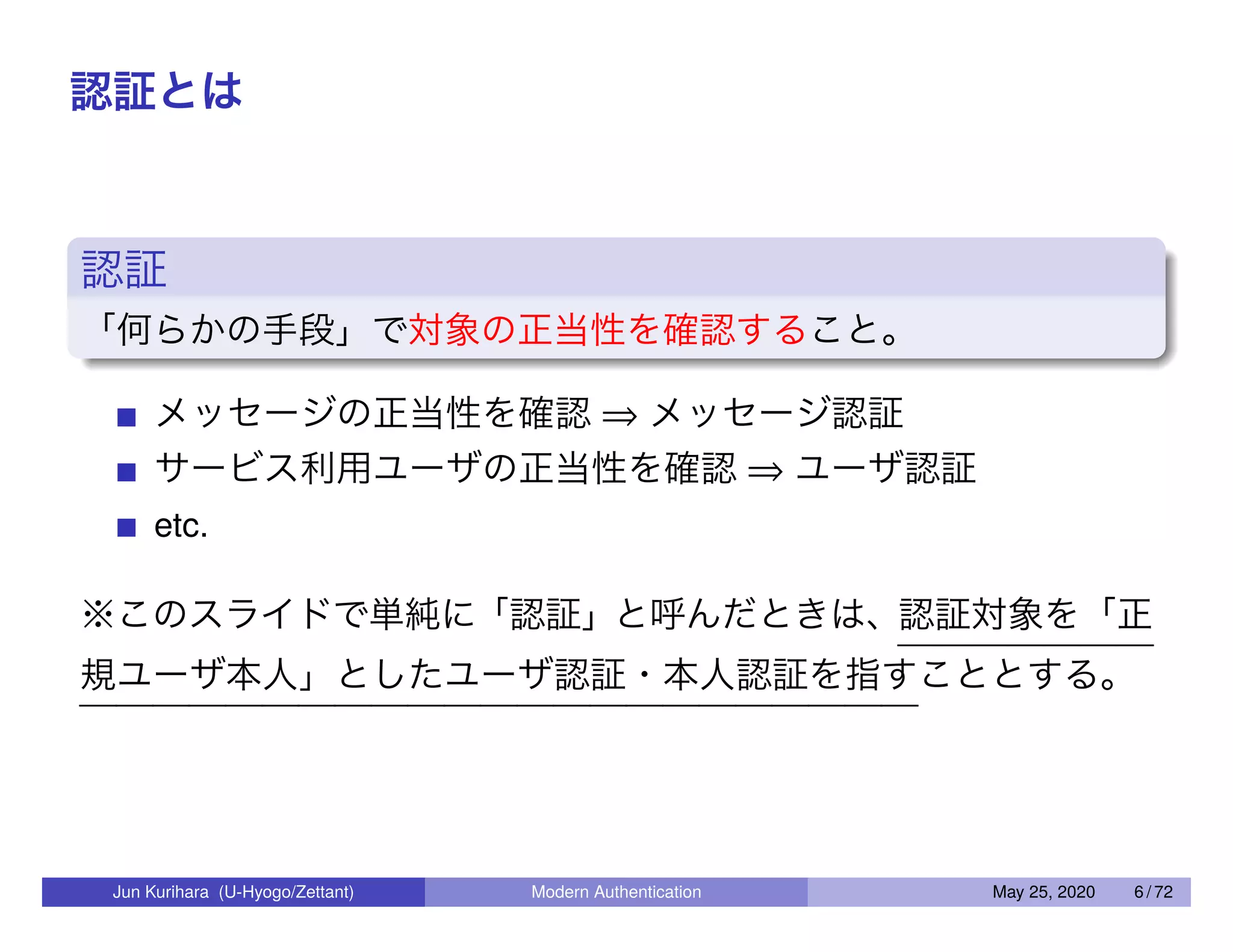 認証とは 認証 「何らかの手段」で対象の正当性を確認すること。 メッセージの正当性を確認 ⇒ メッセージ認証 サービス利用ユーザの正当性を確認 ⇒ ユーザ認証 etc. ※このスライドで単純に「認証」と呼んだときは、認証対象を「正 規ユーザ本人」としたユーザ認証・本人認証を指すこととする。 Jun Kurihara (U-Hyogo/Zettant) Modern Authentication May 25, 2020 6 / 72 