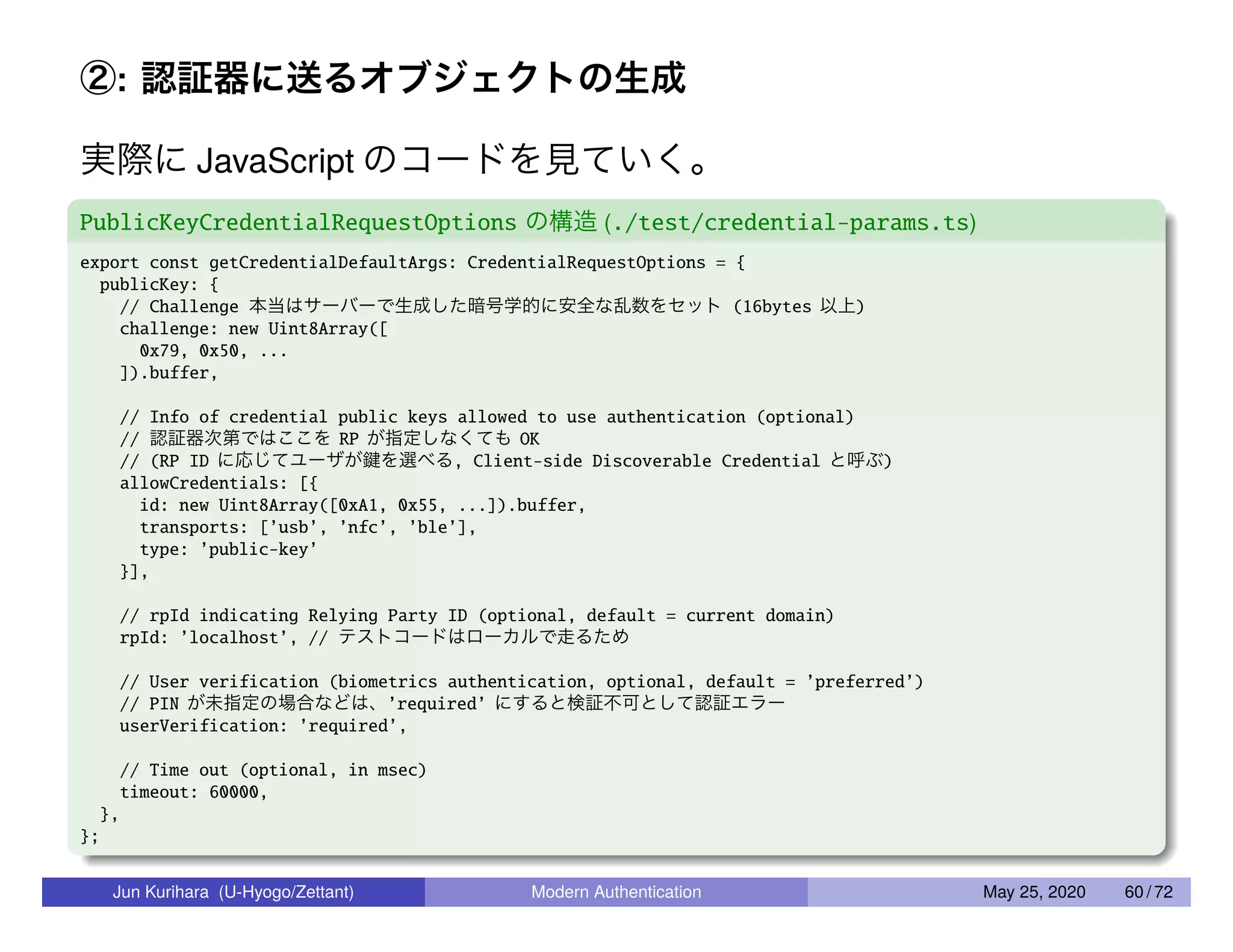 ②: 認証器に送るオブジェクトの生成 実際に JavaScript のコードを見ていく。 PublicKeyCredentialRequestOptions の構造 (./test/credential-params.ts) export const getCredentialDefaultArgs: CredentialRequestOptions = { publicKey: { // Challenge 本当はサーバーで生成した暗号学的に安全な乱数をセット (16bytes 以上) challenge: new Uint8Array([ 0x79, 0x50, ... ]).buffer, // Info of credential public keys allowed to use authentication (optional) // 認証器次第ではここを RP が指定しなくても OK // (RP ID に応じてユーザが鍵を選べる, Client-side Discoverable Credential と呼ぶ) allowCredentials: [{ id: new Uint8Array([0xA1, 0x55, ...]).buffer, transports: [’usb’, ’nfc’, ’ble’], type: ’public-key’ }], // rpId indicating Relying Party ID (optional, default = current domain) rpId: ’localhost’, // テストコードはローカルで走るため // User verification (biometrics authentication, optional, default = ’preferred’) // PIN が未指定の場合などは、’required’ にすると検証不可として認証エラー userVerification: ’required’, // Time out (optional, in msec) timeout: 60000, }, }; Jun Kurihara (U-Hyogo/Zettant) Modern Authentication May 25, 2020 60 / 72 