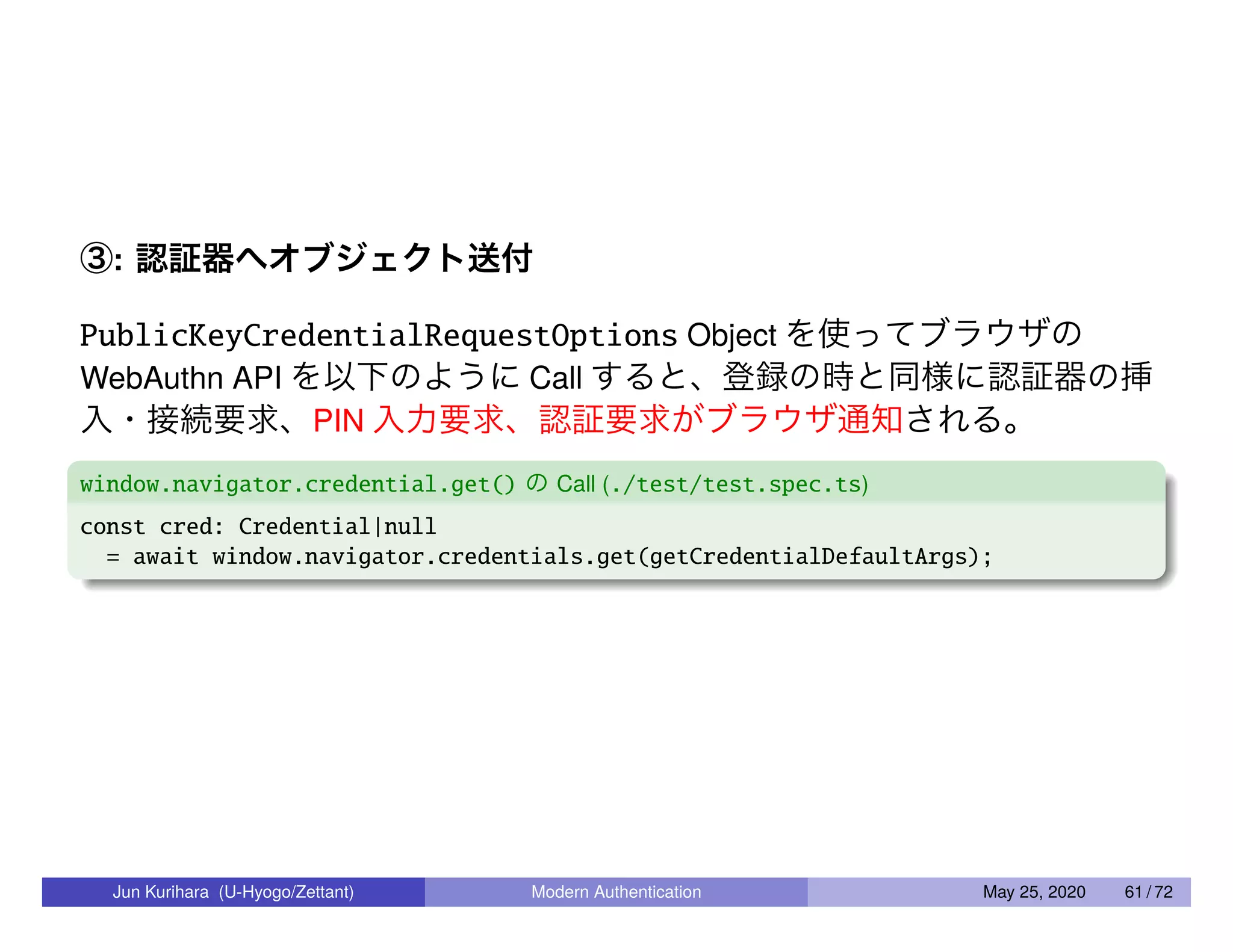 ③: 認証器へオブジェクト送付 PublicKeyCredentialRequestOptions Object を使ってブラウザの WebAuthn API を以下のように Call すると、登録の時と同様に認証器の挿 入・接続要求、PIN 入力要求、認証要求がブラウザ通知される。 window.navigator.credential.get() の Call (./test/test.spec.ts) const cred: Credential|null = await window.navigator.credentials.get(getCredentialDefaultArgs); Jun Kurihara (U-Hyogo/Zettant) Modern Authentication May 25, 2020 61 / 72 