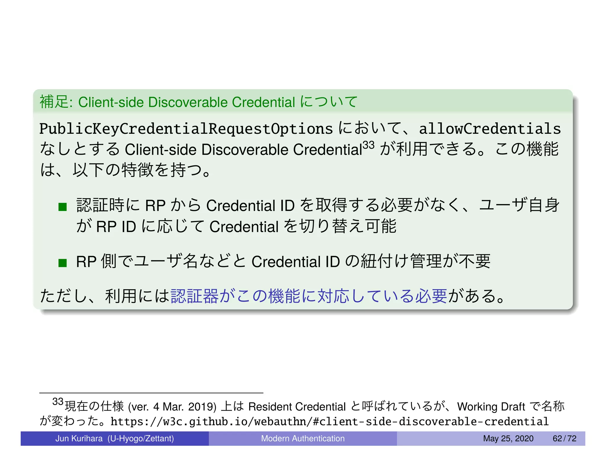補足: Client-side Discoverable Credential について PublicKeyCredentialRequestOptions において、allowCredentials なしとする Client-side Discoverable Credential33 が利用できる。この機能 は、以下の特徴を持つ。 認証時に RP から Credential ID を取得する必要がなく、ユーザ自身 が RP ID に応じて Credential を切り替え可能 RP 側でユーザ名などと Credential ID の紐付け管理が不要 ただし、利用には認証器がこの機能に対応している必要がある。 33 現在の仕様 (ver. 4 Mar. 2019) 上は Resident Credential と呼ばれているが、Working Draft で名称 が変わった。https://w3c.github.io/webauthn/#client-side-discoverable-credential Jun Kurihara (U-Hyogo/Zettant) Modern Authentication May 25, 2020 62 / 72 