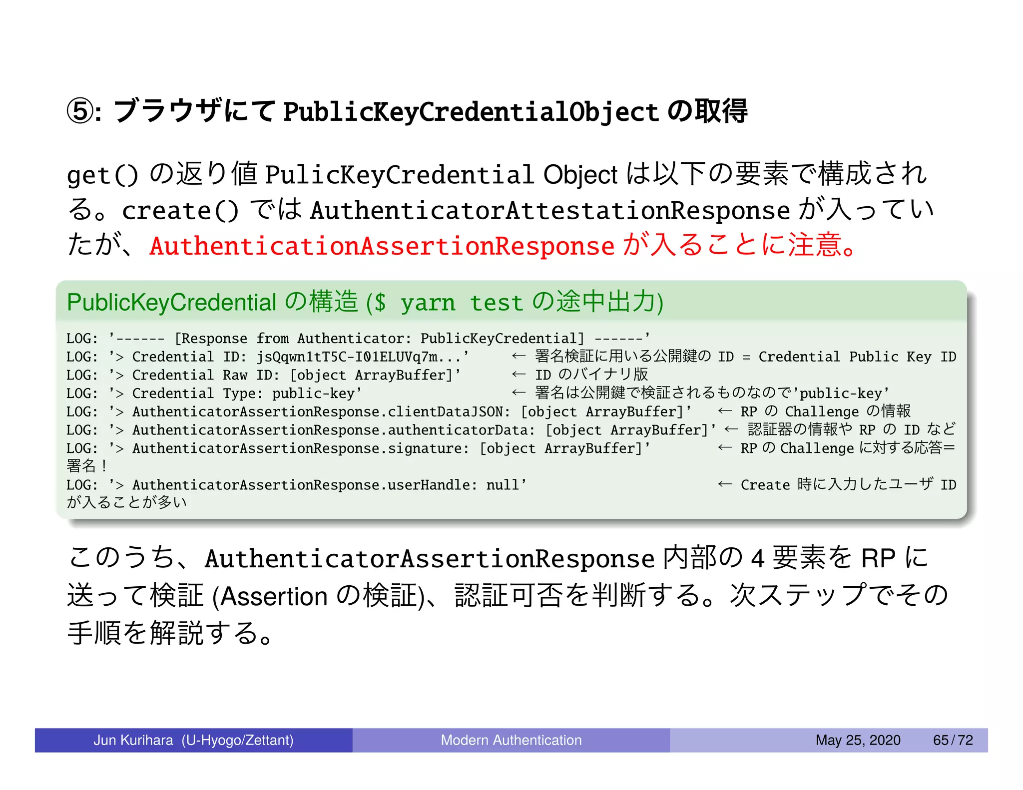 ⑤: ブラウザにて PublicKeyCredentialObject の取得 get() の返り値 PulicKeyCredential Object は以下の要素で構成され る。create() では AuthenticatorAttestationResponse が入ってい たが、AuthenticationAssertionResponse が入ることに注意。 PublicKeyCredential の構造 ($ yarn test の途中出力) LOG: ’------ [Response from Authenticator: PublicKeyCredential] ------’ LOG: ’> Credential ID: jsQqwn1tT5C-I01ELUVq7m...’ ← 署名検証に用いる公開鍵の ID = Credential Public Key ID LOG: ’> Credential Raw ID: [object ArrayBuffer]’ ← ID のバイナリ版 LOG: ’> Credential Type: public-key’ ← 署名は公開鍵で検証されるものなので’public-key’ LOG: ’> AuthenticatorAssertionResponse.clientDataJSON: [object ArrayBuffer]’ ← RP の Challenge の情報 LOG: ’> AuthenticatorAssertionResponse.authenticatorData: [object ArrayBuffer]’ ← 認証器の情報や RP の ID など LOG: ’> AuthenticatorAssertionResponse.signature: [object ArrayBuffer]’ ← RP の Challenge に対する応答＝ 署名！ LOG: ’> AuthenticatorAssertionResponse.userHandle: null’ ← Create 時に入力したユーザ ID が入ることが多い このうち、AuthenticatorAssertionResponse 内部の 4 要素を RP に 送って検証 (Assertion の検証)、認証可否を判断する。次ステップでその 手順を解説する。 Jun Kurihara (U-Hyogo/Zettant) Modern Authentication May 25, 2020 65 / 72 