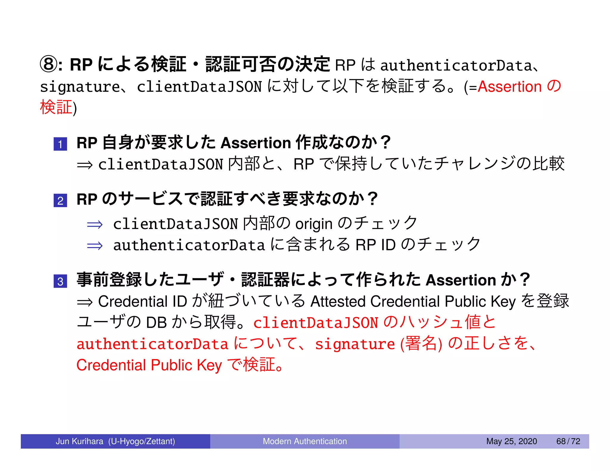 ⑧: RP による検証・認証可否の決定 RP は authenticatorData、 signature、clientDataJSON に対して以下を検証する。(=Assertion の 検証) 1 RP 自身が要求した Assertion 作成なのか？ ⇒ clientDataJSON 内部と、RP で保持していたチャレンジの比較 2 RP のサービスで認証すべき要求なのか？ ⇒ clientDataJSON 内部の origin のチェック ⇒ authenticatorData に含まれる RP ID のチェック 3 事前登録したユーザ・認証器によって作られた Assertion か？ ⇒ Credential ID が紐づいている Attested Credential Public Key を登録 ユーザの DB から取得。clientDataJSON のハッシュ値と authenticatorData について、signature (署名) の正しさを、 Credential Public Key で検証。 Jun Kurihara (U-Hyogo/Zettant) Modern Authentication May 25, 2020 68 / 72 