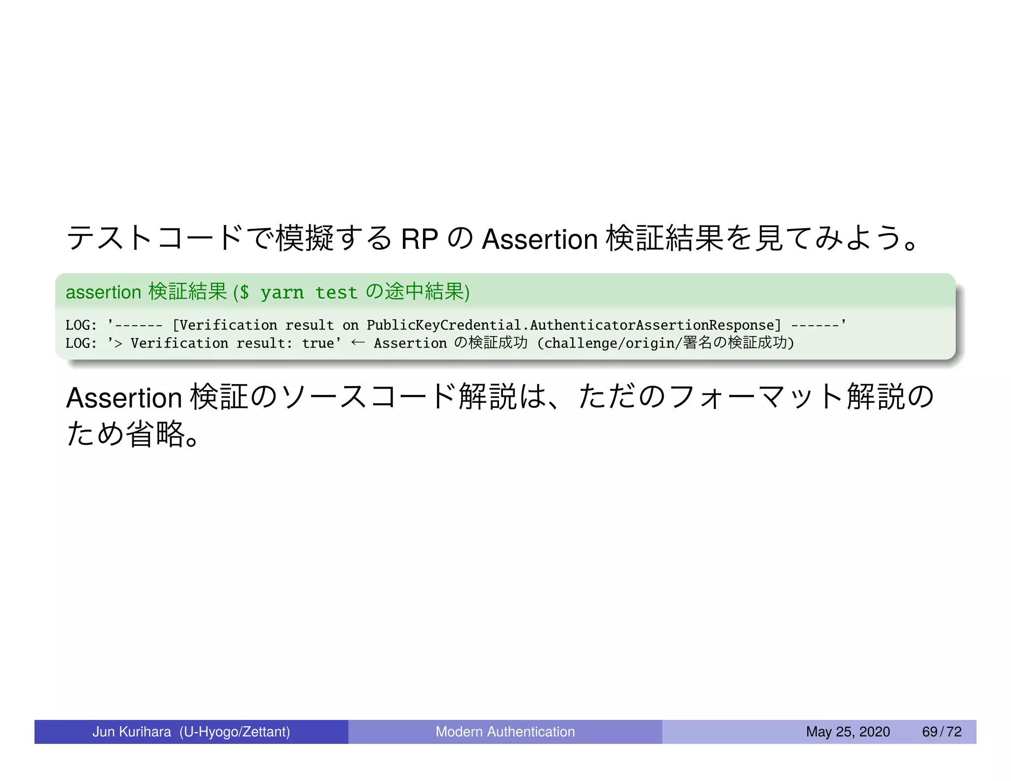 テストコードで模擬する RP の Assertion 検証結果を見てみよう。 assertion 検証結果 ($ yarn test の途中結果) LOG: ’------ [Verification result on PublicKeyCredential.AuthenticatorAssertionResponse] ------’ LOG: ’> Verification result: true’ ← Assertion の検証成功 (challenge/origin/署名の検証成功) Assertion 検証のソースコード解説は、ただのフォーマット解説の ため省略。 Jun Kurihara (U-Hyogo/Zettant) Modern Authentication May 25, 2020 69 / 72 