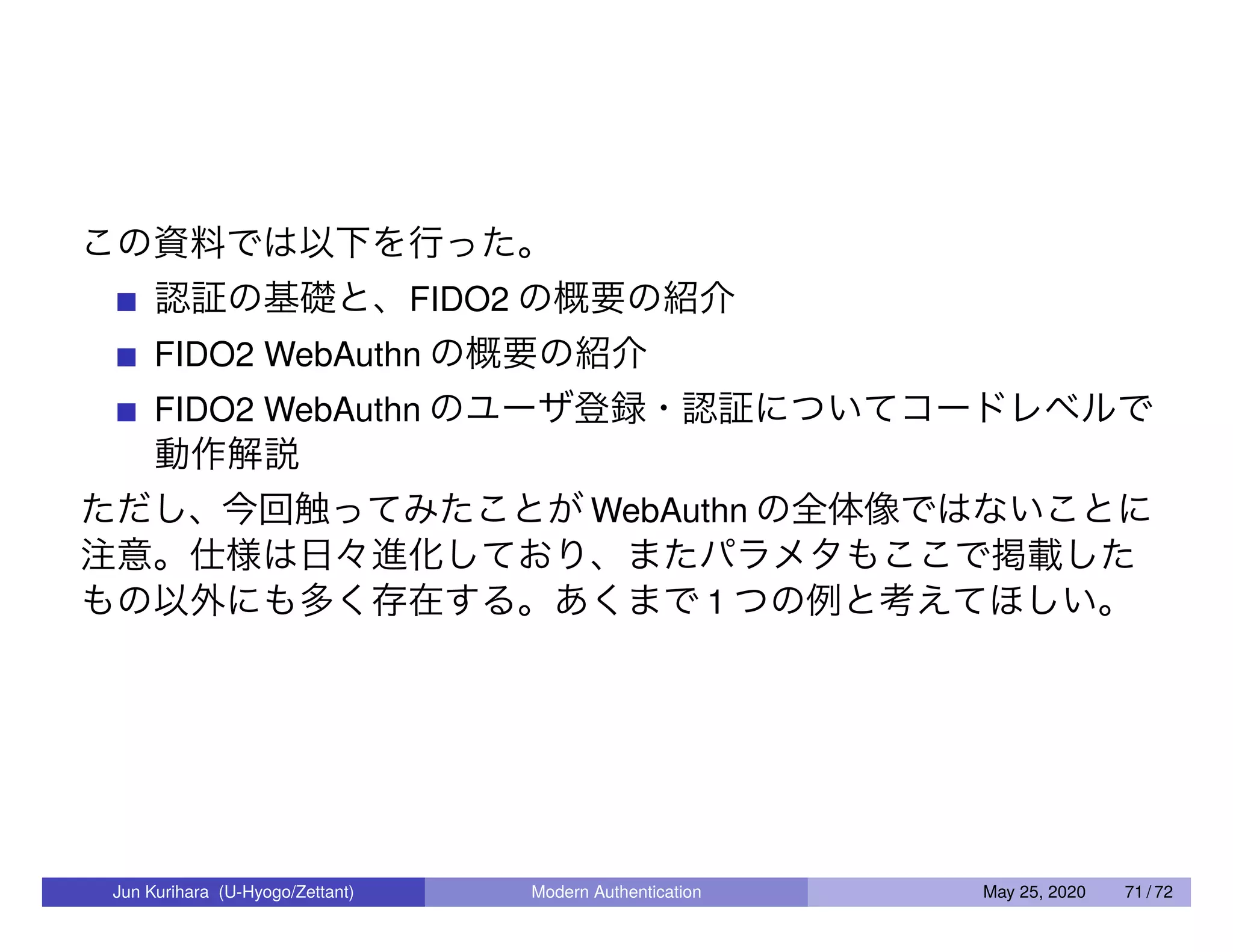 この資料では以下を行った。 認証の基礎と、FIDO2 の概要の紹介 FIDO2 WebAuthn の概要の紹介 FIDO2 WebAuthn のユーザ登録・認証についてコードレベルで 動作解説 ただし、今回触ってみたことが WebAuthn の全体像ではないことに 注意。仕様は日々進化しており、またパラメタもここで掲載した もの以外にも多く存在する。あくまで 1 つの例と考えてほしい。 Jun Kurihara (U-Hyogo/Zettant) Modern Authentication May 25, 2020 71 / 72 