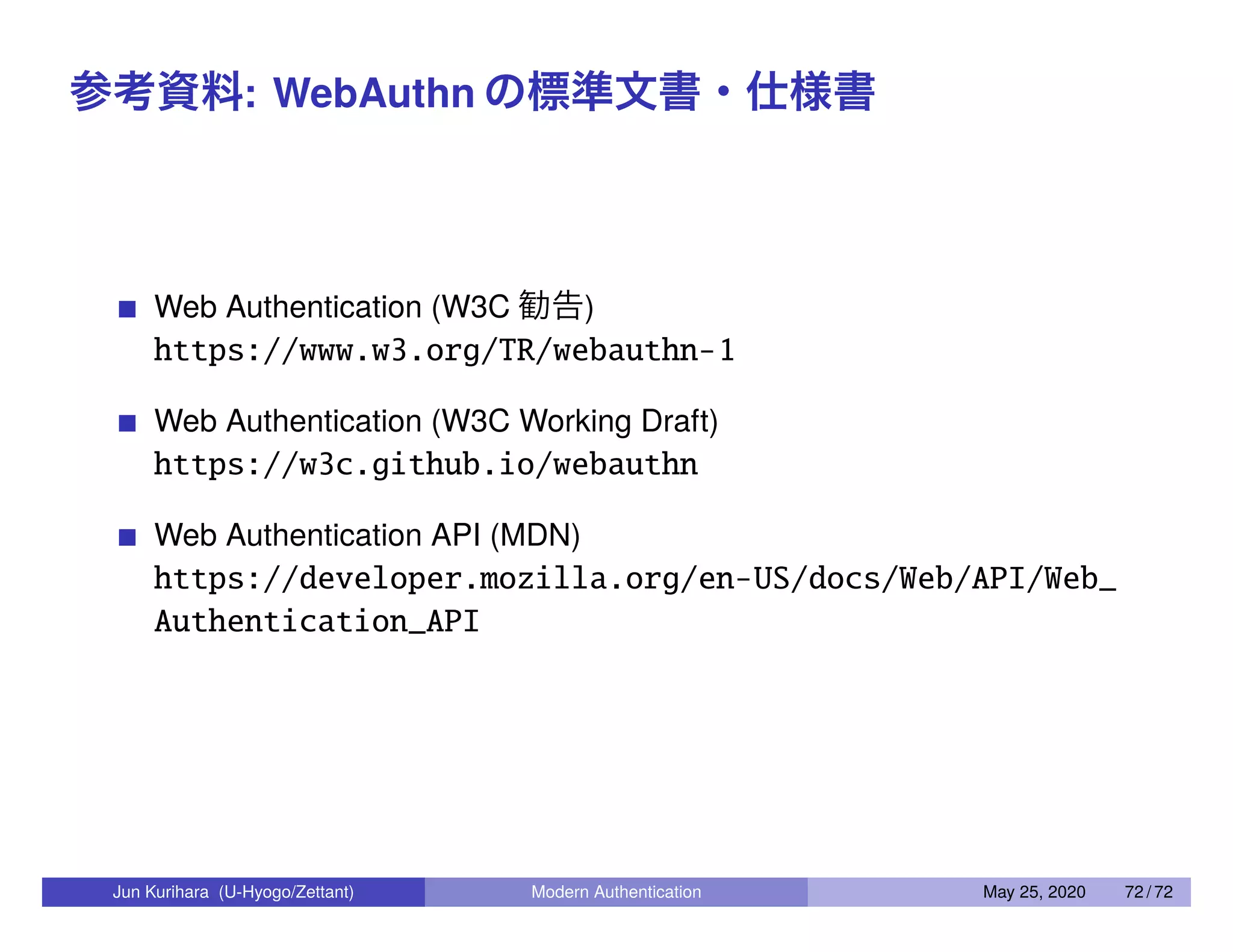参考資料: WebAuthn の標準文書・仕様書 Web Authentication (W3C 勧告) https://www.w3.org/TR/webauthn-1 Web Authentication (W3C Working Draft) https://w3c.github.io/webauthn Web Authentication API (MDN) https://developer.mozilla.org/en-US/docs/Web/API/Web_ Authentication_API Jun Kurihara (U-Hyogo/Zettant) Modern Authentication May 25, 2020 72 / 72 