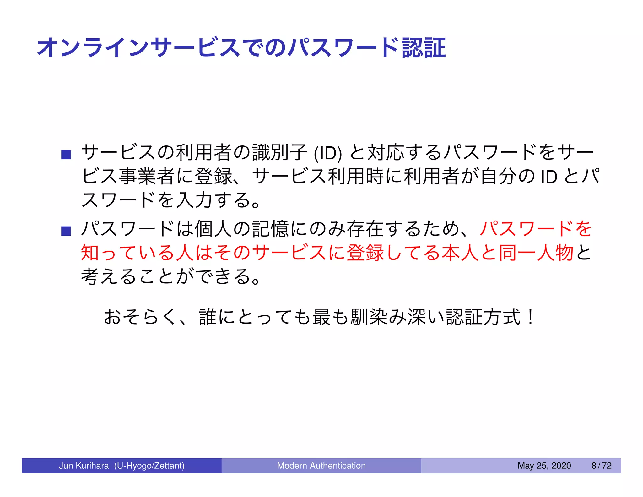 オンラインサービスでのパスワード認証 サービスの利用者の識別子 (ID) と対応するパスワードをサー ビス事業者に登録、サービス利用時に利用者が自分の ID とパ スワードを入力する。 パスワードは個人の記憶にのみ存在するため、パスワードを 知っている人はそのサービスに登録してる本人と同一人物と 考えることができる。 おそらく、誰にとっても最も馴染み深い認証方式！ Jun Kurihara (U-Hyogo/Zettant) Modern Authentication May 25, 2020 8 / 72 