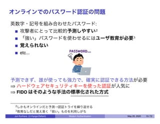 オンラインでのパスワード認証の問題
英数字・記号を組み合わせたパスワード:
攻撃者にとって比較的予測しやすい2
「強い」パスワードを使わせるにはユーザ教育が必要3
覚えられない
etc...
予測できず、誰が使っても強力で、確実に認証できる方法が必要
⇒ ハードウェアセキュリティキーを使った認証が人気に
⇒ FIDO はそのような手法の標準化された方式
2しかもオンラインだと予測→認証トライを繰り返せる
3教育なしだと覚え易く「弱い」ものを利用しがち
Jun Kurihara (U-Hyogo/Zettant) Modern Authentication May 25, 2020 10 / 72
 