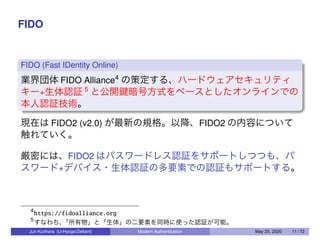 FIDO
FIDO (Fast IDentity Online)
業界団体 FIDO Alliance4
の策定する、ハードウェアセキュリティ
キー+生体認証 5
と公開鍵暗号方式をベースとしたオンラインでの
本人認証技術。
現在は FIDO2 (v2.0) が最新の規格。以降、FIDO2 の内容について
触れていく。
厳密には、FIDO2 はパスワードレス認証をサポートしつつも、パ
スワード+デバイス・生体認証の多要素での認証もサポートする。
4
https://fidoalliance.org
5
すなわち、「所有物」と「生体」の二要素を同時に使った認証が可能。
Jun Kurihara (U-Hyogo/Zettant) Modern Authentication May 25, 2020 11 / 72
 