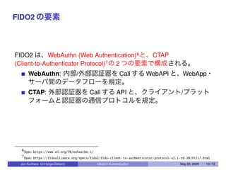 FIDO2 の要素
FIDO2 は、WebAuthn (Web Authentication)6と、CTAP
(Client-to-Authenticator Protocol)7の 2 つの要素で構成される。
WebAuthn: 内部/外部認証器を Call する WebAPI と、WebApp・
サーバ間のデータフローを規定。
CTAP: 外部認証器を Call する API と、クライアント/プラット
フォームと認証器の通信プロトコルを規定。
6Spec: https://www.w3.org/TR/webauthn-1/
7Spec: https://fidoalliance.org/specs/fido2/fido-client-to-authenticator-protocol-v2.1-rd-20191217.html
Jun Kurihara (U-Hyogo/Zettant) Modern Authentication May 25, 2020 13 / 72
 