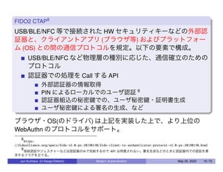 FIDO2 CTAP8
USB/BLE/NFC 等で接続された HW セキュリティキーなどの外部認
証器と、クライアントアプリ (ブラウザ等) およびプラットフォー
ム (OS) との間の通信プロトコルを規定。以下の要素で構成。
USB/BLE/NFC など物理層の種別に応じた、通信確立のための
プロトコル
認証器での処理を Call する API
外部認証器の情報取得
PIN によるローカルでのユーザ認証 9
認証器組込の秘密鍵での、ユーザ秘密鍵・証明書生成
ユーザ秘密鍵による署名の生成、など
ブラウザ・OS(のドライバ) は上記を実装した上で、より上位の
WebAuthn のプロトコルをサポート。
8
https:
//fidoalliance.org/specs/fido-v2.0-ps-20190130/fido-client-to-authenticator-protocol-v2.0-ps-20190130.html
9
指紋認証やジェスチャーなどは認証器のみで完結するので API は用意されない。署名生成などのときに認証器内での認証を要
求するフラグを立てる。
Jun Kurihara (U-Hyogo/Zettant) Modern Authentication May 25, 2020 15 / 72
 