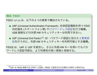 補足: FIDO1
FIDO1 (v1.x) は、以下の 2 つの要素で構成されている。
UAF (Universal Authentication Framework): 生体認証機能を持つ FIDO
対応端末 (スマートフォン等) でパスワードレス認証を行う機構。
USB 接続などの外部 HW セキュリティキーは利用できない。
U2F (Universal 2nd Factor)12
: ID・パスワード認証に加えた 2 要素認
証を行うのに、外部 HW セキュリティキーを利用可能とする機構。
FIDO2 は、UAF と U2F を統合し、さらに外部 HW キーを用いてもパス
ワードレス認証可能な、より利便性の高い規格と見做せる。
12
U2F は FIDO2 規格では CTAP1 と改称。FIDO2 で追加された仕様は CTAP2 と呼ばれる。
Jun Kurihara (U-Hyogo/Zettant) Modern Authentication May 25, 2020 17 / 72
 