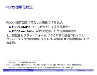 FIDO2 標準化状況
FIDO は業界団体の策定した規格ではあるが、
FIDO2 CTAP: ITU-T で勧告として国際標準化15
FIDO2 WebAuthn: W3C で勧告として国際標準化16
と、認証器とプラットフォーム/ブラウザ間の通信プロトコル、
サーバ・ブラウザ間の認証プロトコルの両者共に国際標準として
策定済。
15https://fidoalliance.org/
fido-alliance-specifications-now-adopted-as-itu-international-standards/
16https://www.w3.org/2019/03/pressrelease-webauthn-rec.html.ja
Jun Kurihara (U-Hyogo/Zettant) Modern Authentication May 25, 2020 19 / 72
 