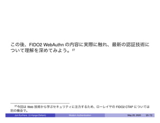 この後、FIDO2 WebAuthn の内容に実際に触れ、最新の認証技術に
ついて理解を深めてみよう。17
17今回は Web 技術から学ぶセキュリティに注力するため、ローレイヤの FIDO2 CTAP については
別の機会で。
Jun Kurihara (U-Hyogo/Zettant) Modern Authentication May 25, 2020 20 / 72
 
