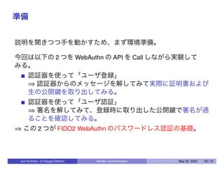 準備
説明を聞きつつ手を動かすため、まず環境準備。
今回は以下の 2 つを WebAuthn の API を Call しながら実験して
みる。
認証器を使って「ユーザ登録」
⇒ 認証器からのメッセージを解してみて実際に証明書および
生の公開鍵を取り出してみる。
認証器を使って「ユーザ認証」
⇒ 署名を解してみて、登録時に取り出した公開鍵で署名が通
ることを確認してみる。
⇒ この 2 つが FIDO2 WebAuthn のパスワードレス認証の基礎。
Jun Kurihara (U-Hyogo/Zettant) Modern Authentication May 25, 2020 22 / 72
 