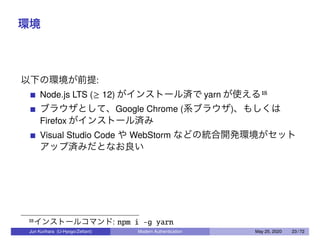 環境
以下の環境が前提:
Node.js LTS (≥ 12) がインストール済で yarn が使える18
ブラウザとして、Google Chrome (系ブラウザ)、もしくは
Firefox がインストール済み
Visual Studio Code や WebStorm などの統合開発環境がセット
アップ済みだとなお良い
18インストールコマンド: npm i -g yarn
Jun Kurihara (U-Hyogo/Zettant) Modern Authentication May 25, 2020 23 / 72
 