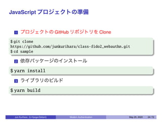 JavaScript プロジェクトの準備
1 プロジェクトの GitHub リポジトリを Clone
$ git clone
https://github.com/junkurihara/class-fido2_webauthn.git
$ cd sample
2 依存パッケージのインストール
$ yarn install
3 ライブラリのビルド
$ yarn build
Jun Kurihara (U-Hyogo/Zettant) Modern Authentication May 25, 2020 24 / 72
 