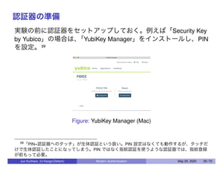 認証器の準備
実験の前に認証器をセットアップしておく。例えば「Security Key
by Yubico」の場合は、「YubiKey Manager」をインストールし、PIN
を設定。19
Figure: YubiKey Manager (Mac)
19「PIN+認証器へのタッチ」が生体認証という扱い。PIN 設定はなくても動作するが、タッチだ
けで生体認証したことになってしまう。PIN ではなく指紋認証を使うような認証器では、指紋登録
が前もって必要。
Jun Kurihara (U-Hyogo/Zettant) Modern Authentication May 25, 2020 25 / 72
 