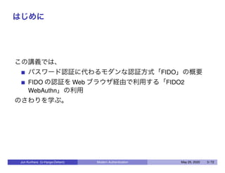 はじめに
この講義では、
パスワード認証に代わるモダンな認証方式「FIDO」の概要
FIDO の認証を Web ブラウザ経由で利用する「FIDO2
WebAuthn」の利用
のさわりを学ぶ。
Jun Kurihara (U-Hyogo/Zettant) Modern Authentication May 25, 2020 3 / 72
 
