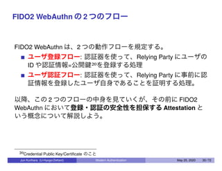 FIDO2 WebAuthn の 2 つのフロー
FIDO2 WebAuthn は、2 つの動作フローを規定する。
ユーザ登録フロー: 認証器を使って、Relying Party にユーザの
ID や認証情報=公開鍵20を登録する処理
ユーザ認証フロー: 認証器を使って、Relying Party に事前に認
証情報を登録したユーザ自身であることを証明する処理。
以降、この 2 つのフローの中身を見ていくが、その前に FIDO2
WebAuthn において登録・認証の安全性を担保する Attestation と
いう概念について解説しよう。
20Credential Public Key/Certiﬁcate のこと
Jun Kurihara (U-Hyogo/Zettant) Modern Authentication May 25, 2020 30 / 72
 