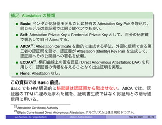 補足: Attestation の種類
Basic: ベンダが認証器モデルごとに特有の Attestation Key Pair を埋込む。
同じモデルの認証器では同じ鍵ペアでも良い。
Self: Attestation Private Key = Credential Private Key として、自分の秘密鍵
で署名して自己 Attest する。
AttCA22
: Attestation Certiﬁcate を動的に生成する手法。外部に信頼できる第
三者の認証局を設け、認証器が Attestation (Identity) Key Pair を生成して、
認証局へその公開鍵への署名を依頼。
ECDAA23
: 楕円曲線上の匿名認証 (Direct Anonymous Attestation; DAA) を利
用して、認証器の情報を与えることなく出生証明を実現。
None: Attestation なし。
この資料では Basic 前提。
Basic でも HW 構造的に秘密鍵は認証器から取出せない。AttCA では、認
証器の TPM に埋め込まれた鍵を、証明書生成ではなく認証局との暗号通
信用に用いる。
22
Attestation Certiﬁcate Authority
23
Elliptic Curve based Direct Anonymous Attestation; アルゴリズム仕様は現状ドラフト。
Jun Kurihara (U-Hyogo/Zettant) Modern Authentication May 25, 2020 33 / 72
 