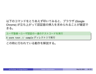 以下のコマンドをとりあえず叩いてみると、ブラウザ (Google
Chrome) が立ち上がって認証器の挿入を求められることが確認で
きる。
ユーザ登録→ユーザ認証の一連のテストコードを実行
$ yarn test // sample ディレクトリで実行
この時に行われている動作を解説する。
Jun Kurihara (U-Hyogo/Zettant) Modern Authentication May 25, 2020 35 / 72
 