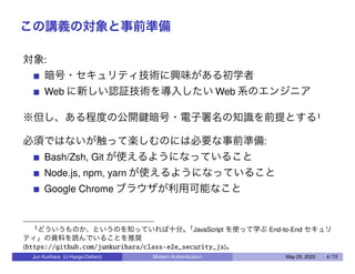 この講義の対象と事前準備
対象:
暗号・セキュリティ技術に興味がある初学者
Web に新しい認証技術を導入したい Web 系のエンジニア
※但し、ある程度の公開鍵暗号・電子署名の知識を前提とする1
必須ではないが触って楽しむのには必要な事前準備:
Bash/Zsh, Git が使えるようになっていること
Node.js, npm, yarn が使えるようになっていること
Google Chrome ブラウザが利用可能なこと
1どういうものか、というのを知っていれば十分。「JavaScript を使って学ぶ End-to-End セキュリ
ティ」の資料を読んでいることを推奨
(https://github.com/junkurihara/class-e2e_security_js)。
Jun Kurihara (U-Hyogo/Zettant) Modern Authentication May 25, 2020 4 / 72
 