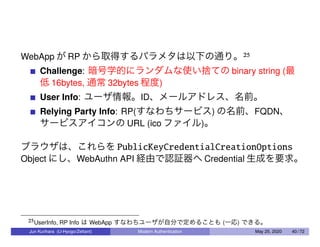 WebApp が RP から取得するパラメタは以下の通り。25
Challenge: 暗号学的にランダムな使い捨ての binary string (最
低 16bytes, 通常 32bytes 程度)
User Info: ユーザ情報。ID、メールアドレス、名前。
Relying Party Info: RP(すなわちサービス) の名前、FQDN、
サービスアイコンの URL (ico ファイル)。
ブラウザは、これらを PublicKeyCredentialCreationOptions
Object にし、WebAuthn API 経由で認証器へ Credential 生成を要求。
25UserInfo, RP Info は WebApp すなわちユーザが自分で定めることも (一応) できる。
Jun Kurihara (U-Hyogo/Zettant) Modern Authentication May 25, 2020 40 / 72
 