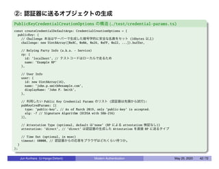 ②: 認証器に送るオブジェクトの生成
PublicKeyCredentialCreationOptions の構造 (./test/credential-params.ts)
const createCredentialDefaultArgs: CredentialCreationOptions = {
publicKey: {
// Challenge 本当はサーバーで生成した暗号学的に安全な乱数をセット (16bytes 以上)
challenge: new Uint8Array([0x8C, 0x0A, 0x26, 0xFF, 0x22, ...]).buffer,
// Relying Party Info (a.k.a. - Service)
rp: {
id: ’localhost’, // テストコードはローカルで走るため
name: ’Example RP’
},
// User Info
user: {
id: new Uint8Array(16),
name: ’john.p.smith@example.com’,
displayName: ’John P. Smith’,
},
// 利用したい Public Key Credential Params のリスト (認証器は先頭から試行):
pubKeyCredParams: [{
type: ’public-key’, // As of March 2019, only ’public-key’ is accepted.
alg: -7 // Signature Algorithm (ECDSA with SHA-256)
}],
// Attestation Type (optional, default は’none’ (RP による attestation 検証なし))
attestation: ’direct’, // ’direct’ は認証器の生成した Attestation を直接 RP に送るタイプ
// Time Out (optional, in msec)
timeout: 60000, // 認証器からの応答をブラウザはどれくらい待つか。
}
};
Jun Kurihara (U-Hyogo/Zettant) Modern Authentication May 25, 2020 42 / 72
 