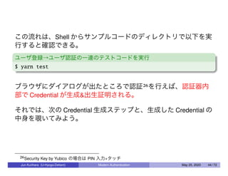 この流れは、Shell からサンプルコードのディレクトリで以下を実
行すると確認できる。
ユーザ登録→ユーザ認証の一連のテストコードを実行
$ yarn test
ブラウザにダイアログが出たところで認証26を行えば、認証器内
部で Credential が生成&出生証明される。
それでは、次の Credential 生成ステップと、生成した Credential の
中身を覗いてみよう。
26Security Key by Yubico の場合は PIN 入力+タッチ
Jun Kurihara (U-Hyogo/Zettant) Modern Authentication May 25, 2020 44 / 72
 