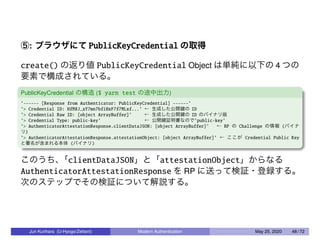 ⑤: ブラウザにて PublicKeyCredential の取得
create() の返り値 PublicKeyCredential Object は単純に以下の 4 つの
要素で構成されている。
PublicKeyCredential の構造 ($ yarn test の途中出力)
’------ [Response from Authenticator: PublicKeyCredential] ------’
’> Credential ID: HfM8J_xY7mn7bfiHxF7f7MLxf...’ ← 生成した公開鍵の ID
’> Credential Raw ID: [object ArrayBuffer]’ ← 生成した公開鍵の ID のバイナリ版
’> Credential Type: public-key’ ← 公開鍵証明書なので’public-key’
’> AuthenticatorAttestationResponse.clientDataJSON: [object ArrayBuffer]’ ← RP の Challenge の情報 (バイナ
リ)
’> AuthenticatorAttestationResponse.attestationObject: [object ArrayBuffer]’ ← ここが Credential Public Key
と署名が含まれる本体 (バイナリ)
このうち、「clientDataJSON」と「attestationObject」からなる
AuthenticatorAttestationResponse を RP に送って検証・登録する。
次のステップでその検証について解説する。
Jun Kurihara (U-Hyogo/Zettant) Modern Authentication May 25, 2020 48 / 72
 