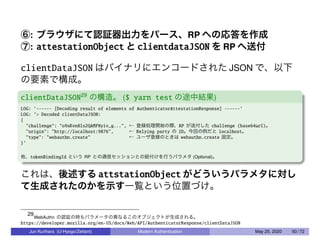 ⑥: ブラウザにて認証器出力をパース、RP への応答を作成
⑦: attestationObject と clientdataJSON を RP へ送付
clientDataJSON はバイナリにエンコードされた JSON で、以下
の要素で構成。
clientDataJSON29
の構造。 ($ yarn test の途中結果)
LOG: ’------ [Decoding result of elements of AuthenticatorAttestationResponse] ------’
LOG: ’> Decoded clientDataJSON:
{
"challenge": "o9sKvn8ls2QAMFNyiv_g...", ← 登録処理開始の際、RP が送付した challenge (base64url)。
"origin": "http://localhost:9876", ← Relying party の ID。今回の例だと localhost。
"type": "webauthn.create" ← ユーザ登録のときは webauthn.create 固定。
}’
他、tokenBindingId という RP との通信セッションとの紐付けを行うパラメタ (Optional)。
これは、後述する attstationObject がどういうパラメタに対し
て生成されたのかを示す一覧という位置づけ。
29
WebAuthn の認証の時もパラメータの異なるこのオブジェクトが生成される。
https://developer.mozilla.org/en-US/docs/Web/API/AuthenticatorResponse/clientDataJSON
Jun Kurihara (U-Hyogo/Zettant) Modern Authentication May 25, 2020 50 / 72
 