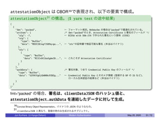 attestationObject は CBOR30で表現され、以下の要素で構成。
attestationObject31
の構造。 ($ yarn test の途中結果)
[
{
"fmt": "packed", ← フォーマット規定。WebAuthn の場合は"packed"で最適化されている。
"attStmt": { /* fmt="packed"のとき、Attestation Certificate と署名のフィールド */
"alg": -7, ← ECDSA with SHA-256 で作られた署名という意味 (COSE)
"sig": {
"type": "Buffer",
"data": "MEUCIBJog73SH9q+gu...", ← "x5c"の証明書で検証可能な署名 (本当はバイナリ)
},
"x5c": [
{
"type": "Buffer",
"data": "MIICvDCCAaSgAwIB...", ← これこそが Attestation Certificate!
}
]
},
"authData": { /* 署名対象、つまり Credential Public Key のフィールド */
"type": "Buffer",
"data": "SZYN5YgOjGh0NBcPZHZg..." ← Credential Public Key とそのメタ情報 (登録する RP の ID など)、
ローカル生体認証の結果など (本当はバイナリ)
}
}
]’
fmt=“packed” の場合、署名は、clientDataJSON のハッシュ値と、
attestationObject.authData を連結したデータに対して生成。
30Concise Binary Object Representation。バイナリの JSON のようなもの。
31
clientDataJSON と異なり、登録の時のみ生成されるオブジェクト。
Jun Kurihara (U-Hyogo/Zettant) Modern Authentication May 25, 2020 51 / 72
 